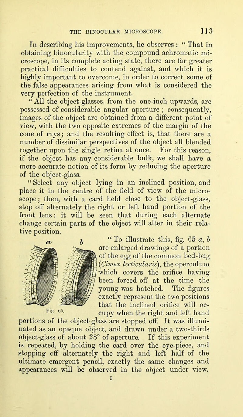 In describing his improvements, he observes : “ That in obtaining binocularity with the compound achromatic mi- croscope, in its complete acting state, there are far greater practical difficulties to contend against, and which it is highly important to overcome, in order to correct some of the false appearances arising from what is considered the very perfection of the instrument. “ All the object-glasses, from the one-inch upwards, are possessed of considerable angular aperture ; consequently, images of the object are obtained from a different point of view, with the two opposite extremes of the margin of the cone of rays; and the resulting effect is, that there are a number of dissimilar perspectives of the object all blended together upon the single retina at once. For this reason, if the object has any considerable bulk, we shall have a more accurate notion of its form by reducing the aperture of the object-glass. “Select any object lying in an inclined position, and place it in the centre of the field of view of the micro- scope ; then, with a card held close to the object-glass, stop off alternately the right or left hand portion of the front lens: it will be seen that during each alternate change certain parts of the object will alter in their rela- tive position. “To illustrate this, fig. 65 a, b are enlarged drawings of a portion of the egg of the common bed-bug I (Cimex lecticularis), the operculum ' which covers the orifice having been forced off at the time the young was hatched. The figures exactly represent the two positions that the inclined orifice will oc- cupy when the right and left hand portions of the object-glass are stopped off. It was illumi- nated as an opaque object, and drawn under a two-thirds object-glass of about 28° of aperture. If this experiment is repeated, by holding the card over the eye-piece, and stopping off alternately the right and left half of the ultimate emergent pencil, exactly the same changes and appearances will be observed in the object under view.