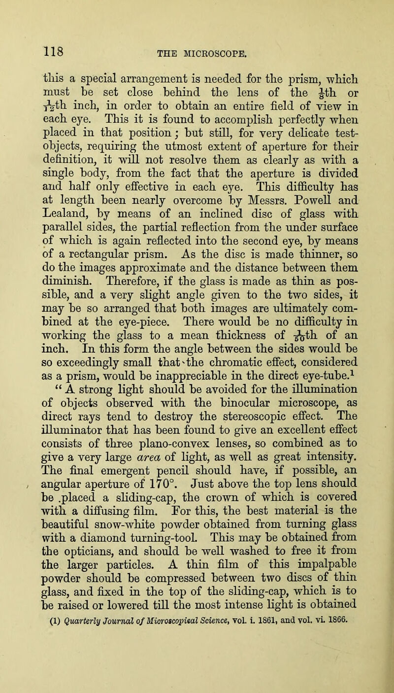 tliis a special arrangement is needed for the prism, -which must be set close behind the lens of the Jth or ^th inch, in order to obtain an entire field of view in each eye. This it is found to accomplish perfectly when placed in that position; but still, for very delicate test- objects, requiring the utmost extent of aperture for their definition, it will not resolve them as clearly as with a single body, from the fact that the aperture is divided and half only effective in each eye. This difficulty has at length been nearly overcome by Messrs. Powell and Lealand, by means of an inclined disc of glass with parallel sides, the partial reflection from the under surface of which is again reflected into the second eye, by means of a rectangular prism. As the disc is made thinner, so do the images approximate and the distance between them diminish. Therefore, if the glass is made as thin as pos- sible, and a very slight angle given to the two sides, it may be so arranged that both images are ultimately com- bined at the eye-piece. There would be no difficulty in working the glass to a mean thickness of -g^th of an inch. In this form the angle between the sides would be so exceedingly small that'the chromatic effect, considered as a prism, would be inappreciable in the direct eye-tube.1 “ A strong light should be avoided for the illumination of objects observed with the binocular microscope, as direct rays tend to destroy the stereoscopic effect. The illuminator that has been found to give an excellent effect consists of three plano-convex lenses, so combined as to give a very large area of light, as well as great intensity. The final emergent pencil should have, if possible, an angular aperture of 170°. Just above the top lens should be .placed a sliding-cap, the crown of which is covered with a diffusing film. For this, the best material is the beautiful snow-white powder obtained from turning glass with a diamond turning-tool. This may be obtained from the opticians, and should be well washed to free it from the larger particles. A thin film of this impalpable powder should be compressed between two discs of thin glass, and fixed in the top of the sliding-cap, which is to be raised or lowered till the most intense light is obtained (I) Quarterly Journal of Microscopical Science, vol. i. 1861, and vol. vi. 1866.