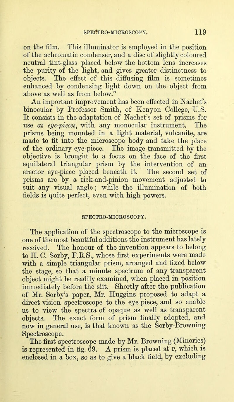 on the film. This illuminator is employed in the position of the achromatic condenser, and a disc of slightly coloured neutral tint-glass placed below the bottom lens increases the purity of the light, and gives greater distinctness to objects. The effect of this diffusing film is sometimes enhanced by condensing light down on the object from above as well as from below.” An important improvement has been effected in Nachet’s binocular by Professor Smith, of Kenyon College, U.S. It consists in the adaptation of Nachet’s set of prisms for use as eye-pieces, with any monocular instrument. The prisms being mounted in a light material, vulcanite, are made to fit into the microscope body and take the place of the ordinary eye-piece. The image transmitted by the objective is brought to a focus on the face of the first equilateral triangular prism by the intervention of an erector eye-piece placed beneath it. The second set of prisms are by a rick-and-pinion movement adjusted to suit any visual angle; while the illumination of both fields is quite perfect, even with high powers. SPECTRO-MICROSCOPY. The application of the spectroscope to the microscope is one of the most beautiful additions the instrument has lately received. The honour of the invention appears to belong to H. C. Sorby, F.R.S., whose first experiments were made with a simple triangular prism, arranged and fixed below the stage, so that a minute spectrum of any transparent object might be readily examined, when placed in position immediately before the slit. Shortly after the publication of Mr. Sorby’s paper, Mr. Huggins proposed to adapt a direct vision spectroscope to the eye-piece, and so enable us to view the spectra of opaque as well as transparent objects. The exact form of prism finally adopted, and now in general use, is that known as the Sorby-Browning Spectroscope. The first spectroscope made by Mr. Browning (Minories) is represented in fig. 69. A prism is placed at p, which is enclosed in a box, so as to give a black field, by excluding