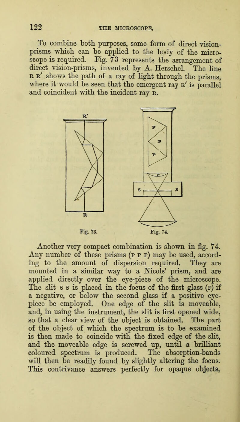 To combine both, purposes, some form of direct vision- prisms which can be applied to the body of the micro- scope is required. Kg. 73 represents the arrangement of direct vision-prisms, invented by A. Herschel. The line r r' shows the path of a ray of light through the prisms, where it would be seen that the emergent ray r' is parallel and coincident with the incident ray r. Another very compact combination is shown in fig. 74. Any number of these prisms (p p p) may be used, accord- ing to the amount of dispersion required. They are mounted in a similar way to a bTicols’ prism, and are applied directly over the eye-piece of the microscope. The slit s s is placed in the focus of the first glass (f) if a negative, or below the second glass if a positive eye- piece be employed. One edge of the slit is moveable, and, in using the instrument, the slit is first opened wide, so that a clear view of the object is obtained. The part of the object of which the spectrum is to be examined is then made to coincide with the fixed edge of the slit, and the moveable edge is screwed up, until a brilliant coloured spectrum is produced. The absorption-bands will then be readily found by slightly altering the focus. This contrivance answers perfectly for opaque objects.