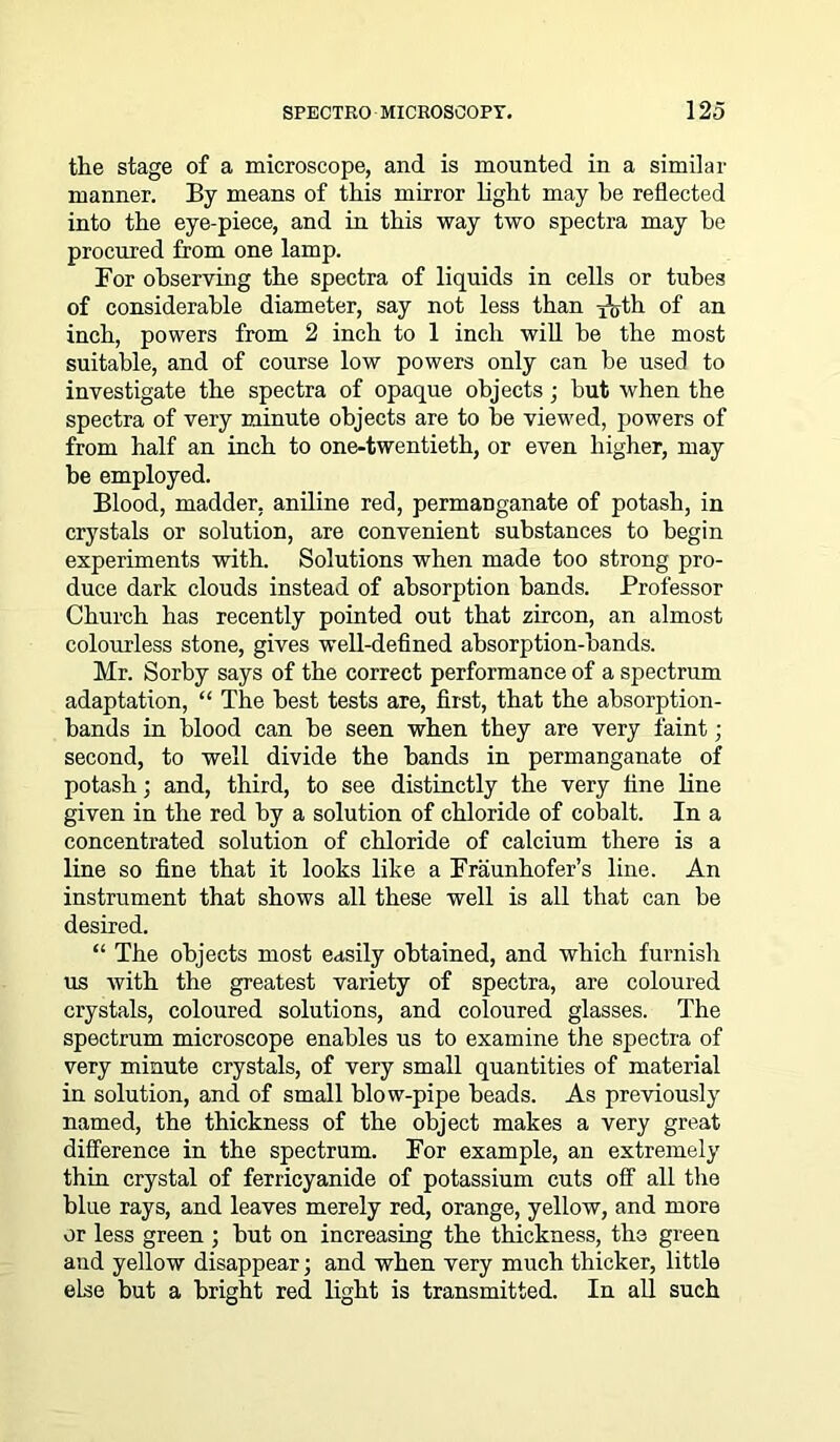the stage of a microscope, and is mounted in a similar manner. By means of this mirror light may be reflected into the eye-piece, and in this way two spectra may be procured from one lamp. For observing the spectra of liquids in cells or tubes of considerable diameter, say not less than i^th of an inch, powers from 2 inch to 1 inch will be the most suitable, and of course low powers only can be used to investigate the spectra of opaque objects; but when the spectra of very minute objects are to he viewed, powers of from half an inch to one-twentieth, or even higher, may be employed. Blood, madder, aniline red, permanganate of potash, in crystals or solution, are convenient substances to begin experiments with. Solutions when made too strong pro- duce dark clouds instead of absorption bands. Professor Church has recently pointed out that zircon, an almost colourless stone, gives well-defined absorption-bands. Mr. Sorby says of the correct performance of a spectrum adaptation, “ The best tests are, first, that the absorption- bands in blood can be seen when they are very faint; second, to well divide the bands in permanganate of potash; and, third, to see distinctly the very fine line given in the red by a solution of chloride of cobalt. In a concentrated solution of chloride of calcium there is a line so fine that it looks like a Fraunhofer’s line. An instrument that shows all these well is all that can be desired. “ The objects most easily obtained, and which furnish us with the greatest variety of spectra, are coloured crystals, coloured solutions, and coloured glasses. The spectrum microscope enables us to examine the spectra of very minute crystals, of very small quantities of material in solution, ancl of small blow-pipe beads. As previously named, the thickness of the object makes a very great difference in the spectrum. For example, an extremely thin crystal of ferricyanide of potassium cuts off all the blue rays, and leaves merely red, orange, yellow, and more or less green ; but on increasing the thickness, the green and yellow disappear; and when very much thicker, little else but a bright red light is transmitted. In all such