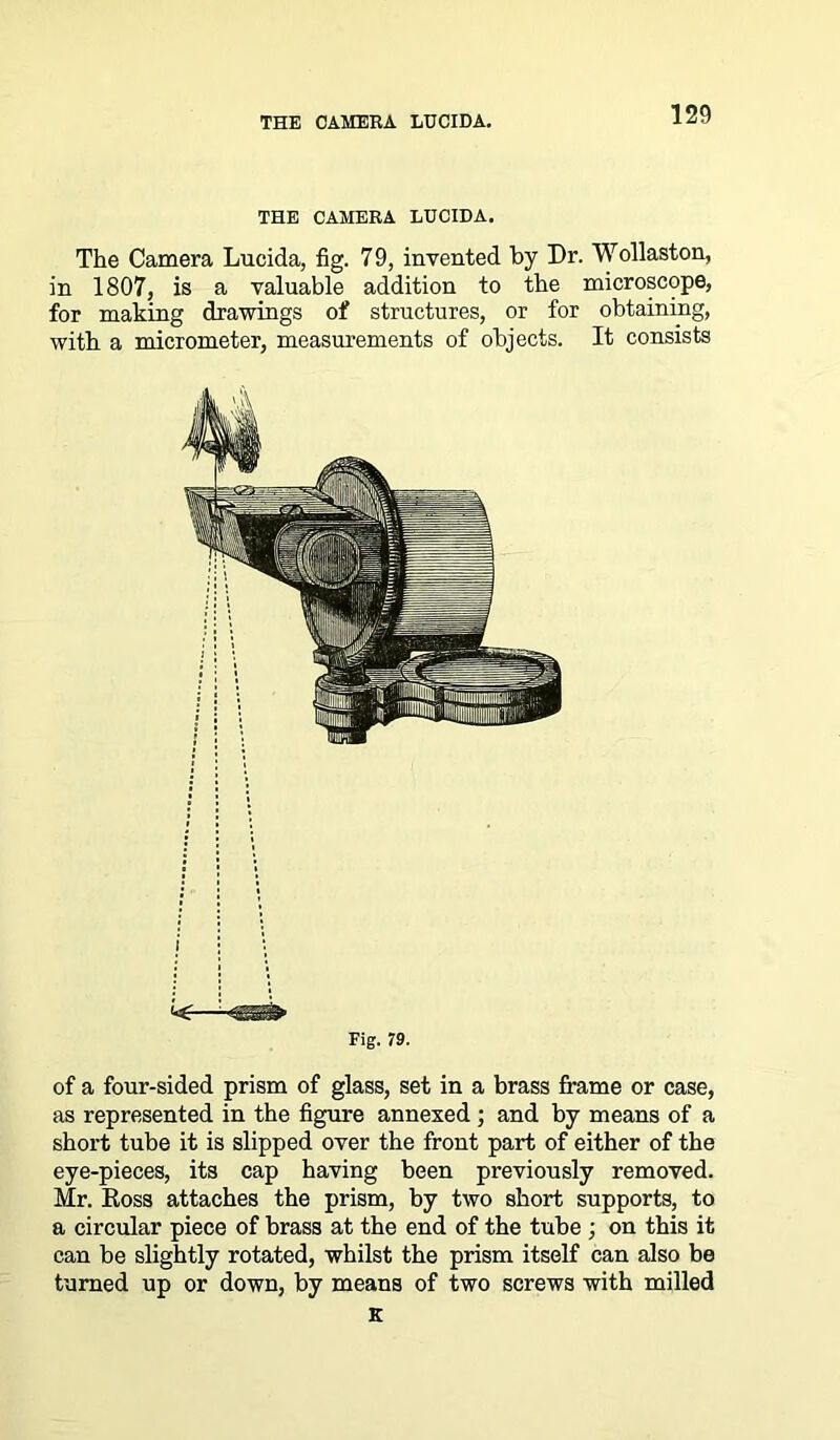 THE CAMERA LUCIDA. The Camera Lucida, fig. 79, invented by Dr. Wollaston, in 1807, is a valuable addition to the microscope, for making drawings of structures, or for obtaining, with a micrometer, measurements of objects. It consists Fig. 79. of a four-sided prism of glass, set in a brass frame or case, as represented in the figure annexed ; and by means of a short tube it is slipped over the front part of either of the eye-pieces, its cap having been previously removed. Mr. Ross attaches the prism, by two short supports, to a circular piece of brass at the end of the tube ; on this it can be slightly rotated, whilst the prism itself can also be turned up or down, by means of two screws with milled