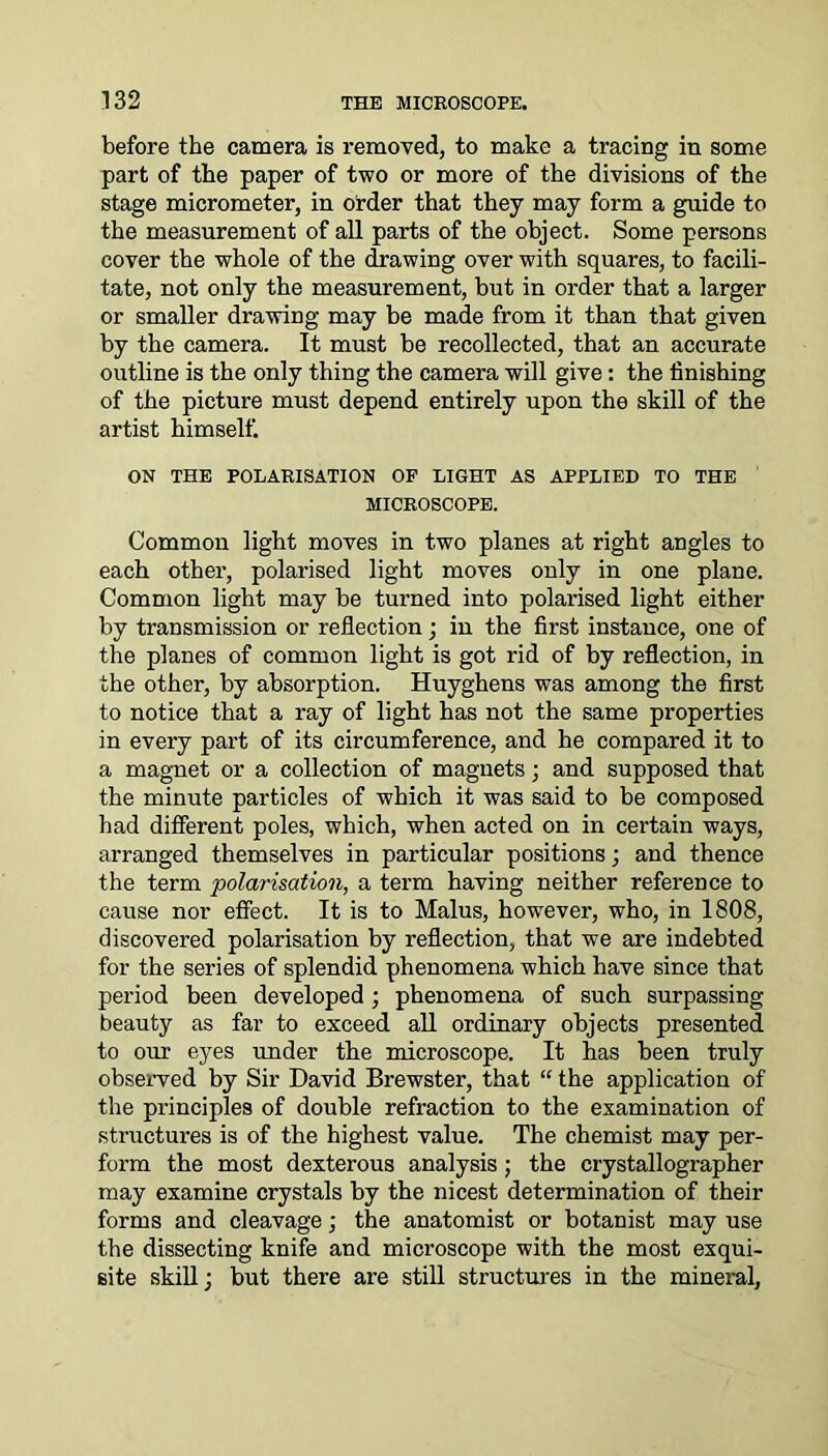 before the camera is removed, to make a tracing in some part of the paper of two or more of the divisions of the stage micrometer, in order that they may form a guide to the measurement of all parts of the object. Some persons cover the whole of the drawing over with squares, to facili- tate, not only the measurement, but in order that a larger or smaller drawing may be made from it than that given by the camera. It must be recollected, that an accurate outline is the only thing the camera will give: the finishing of the picture must depend entirely upon the skill of the artist himself. ON THE POLARISATION OF LIGHT AS APPLIED TO THE MICROSCOPE. Common light moves in two planes at right angles to each other, polarised light moves only in one plane. Common light may be turned into polarised light either by transmission or reflection; in the first instance, one of the planes of common light is got rid of by reflection, in the other, by absorption. Huyghens was among the first to notice that a ray of light has not the same properties in every part of its circumference, and he compared it to a magnet or a collection of magnets; and supposed that the minute particles of which it was said to be composed had different poles, which, when acted on in certain ways, arranged themselves in particular positions; and thence the term polarisation, a term having neither reference to cause nor effect. It is to Malus, however, who, in 1808, discovered polarisation by reflection, that we are indebted for the series of splendid phenomena which have since that period been developed; phenomena of such surpassing beauty as far to exceed all ordinary objects presented to our eyes under the microscope. It has been truly observed by Sir David Brewster, that “ the application of the principles of double refraction to the examination of structures is of the highest value. The chemist may per- form the most dexterous analysis; the crystallographer may examine crystals by the nicest determination of their forms and cleavage; the anatomist or botanist may use the dissecting knife and microscope with the most exqui- site skill; but there are still structures in the mineral,