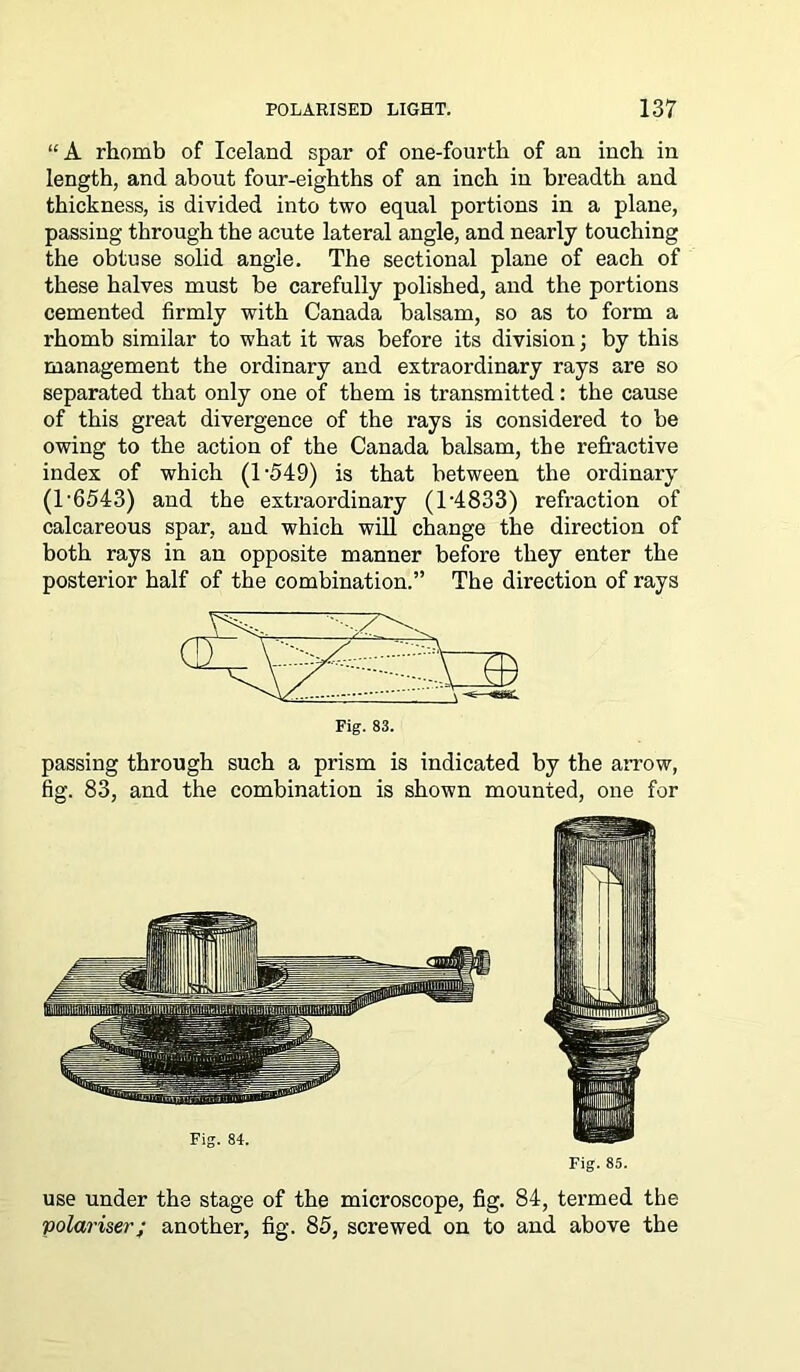 “A rhomb of Iceland spar of one-fourth of an inch in length, and about four-eighths of an inch in breadth and thickness, is divided into two equal portions in a plane, passing through the acute lateral angle, and nearly touching the obtuse solid angle. The sectional plane of each of these halves must be carefully polished, and the portions cemented firmly with Canada balsam, so as to form a rhomb similar to what it was before its division; by this management the ordinary and extraordinary rays are so separated that only one of them is transmitted: the cause of this great divergence of the rays is considered to be owing to the action of the Canada balsam, the refractive index of which (T549) is that between the ordinary (T6543) and the extraordinary (T4833) refraction of calcareous spar, and which will change the direction of both rays in an opposite manner before they enter the posterior half of the combination.” The direction of rays Fig. 83. passing through such a prism is indicated by the arrow, fig. 83, and the combination is shown mounted, one for use under the stage of the microscope, fig. 84, termed the polariser; another, fig. 85, screwed on to and above the