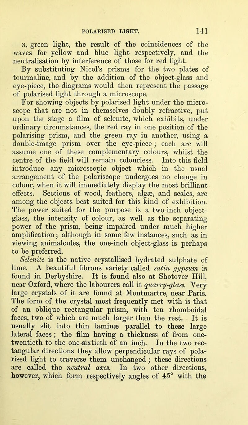 n, green light, the result of the coincidences of the waves for yellow and blue light respectively, and the neutralisation by interference of those for red light. By substituting Nicol’s prisms for the two plates of tourmaline, and by the addition of the object-glass and eye-piece, the diagrams would then represent the passage of polarised light through a microscope. For showing objects by polarised light under the micro- scope that are not in themselves doubly refractive, put upon the stage a film of selenite, which exhibits, under ordinary circumstances, the red ray in one position of the polarising prism, and the green ray in another, using a double-image prism over the eye-piece; each arc will assume one of these complementary colours, whilst the centre of the field will remain colourless. Into this field introduce any microscopic object which in the usual arrangement of the polariscope undergoes no change in colour, when it will immediately display the most brilliant effects. Sections of wood, feathers, algae, and scales, are among the objects best suited for this kind of exhibition. The power suited for the purpose is a two-inch object- glass, the intensity of colour, as well as the separating power of the prism, being impaired under much higher amplification; although in some few instances, such as in viewing animalcules, the one-inch object-glass is perhaps to be preferred. Selenite is the native crystallised hydrated sulphate of lime. A beautiful fibrous variety called satin gypsum is found in Derbyshire. It is found also at Shotover Hill, near Oxford, where the labourers call it quarry-glass. Very large crystals of it are found at Montmartre, near Paris. The form of the crystal most frequently met with is that of an oblique rectangular prism, with ten rhomboidal faces, two of which are much larger than the rest. It is usually slit into thin laminae parallel to these large lateral faces; the film having a thickness of from one- twentieth to the one-sixtieth of an inch. In the two rec- tangular directions they allow perpendicular rays of pola- rised light to traverse them unchanged; these directions are called the neutral axes. In two other directions, however, which form respectively angles of 45° with the