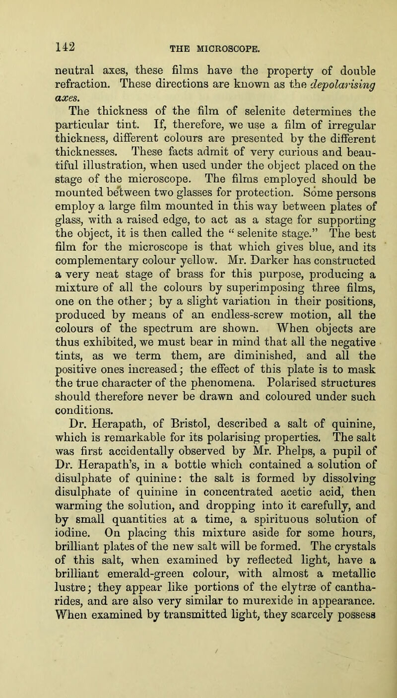 neutral axes, these films have the property of double refraction. These directions are known as the depolarising axes. The thickness of the film of selenite determines the particular tint. If, therefore, we use a film of irregular thickness, different colours are presented by the different thicknesses. These facts admit of very curious and beau- tiful illustration, when used under the object placed on the stage of the microscope. The films employed should be mounted between two glasses for protection. Some persons employ a large film mounted in this way between plates of glass, with a raised edge, to act as a stage for supporting the object, it is then called the “ selenite stage.” The best film for the microscope is that which gives blue, and its complementary colour yellow. Mr. Darker has constructed a very neat stage of brass for this purpose, producing a mixture of all the colours by superimposing three films, one on the other; by a slight variation in their positions, produced by means of an endless-screw motion, all the colours of the spectrum are shown. When objects are thus exhibited, we must bear in mind that all the negative tints, as we term them, are diminished, and all the positive ones increased; the effect of this plate is to mask the true character of the phenomena. Polarised structures should therefore never be drawn and coloured under such conditions. Dr. Herapath, of Bristol, described a salt of quinine, which is remarkable for its polarising properties. The salt was first accidentally observed by Mr. Phelps, a pupil of Dr. Herapath’s, in a bottle which contained a solution of disulphate of quinine: the salt is formed by dissolving disulphate of quinine in concentrated acetic acid, then warming the solution, and dropping into it carefully, and by small quantities at a time, a spirituous solution of iodine. On placing this mixture aside for some hours, brilliant plates of the new salt will be formed. The crystals of this salt, when examined by reflected light, have a brilliant emerald-green colour, with almost a metallic lustre; they appear like portions of the elytrse of cantha- rides, and are also very similar to murexide in appearance. When examined by transmitted light, they scarcely possess