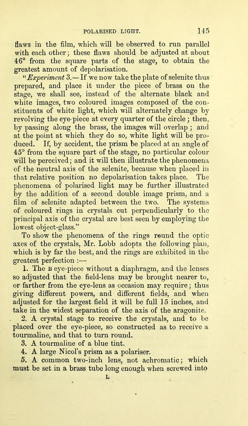 flaws in the film, which will be observed to run parallel with each other; these flaws should be adjusted at about 46° from the square parts of the stage, to obtain the greatest amount of depolarisation. “Experiment 3.—If we now take the plate of selenite thus prepared, and place it under the piece of brass on the stage, we shall see, instead of the alternate black and white images, two coloured images composed of the con- stituents of white light, which will alternately change by revolving the eye-piece at every quarter of the circle ; then, by passing along the brass, the images will overlap; and at the point at which they do so, white light will be pro- duced. If, by accident, the prism be placed at an angle of 45° from the square part of the stage, no particular colour will be perceived; and it will then illustrate the phenomena of the neutral axis of the selenite, because when placed in that relative position no depolarisation takes place. The phenomena of polarised light may be further illustrated by the addition of a second double image prism, and a film of selenite adapted between the two. The systems of coloured rings in crystals cut perpendicularly to the principal axis of the crystal are best seen by employing the lowest object-glass.” To show the phenomena of the rings round the optic axes of the crystals, Mr. Lobb adopts the following plan, which is by far the best, and the rings are exhibited in the greatest perfection :— 1. The b eye-piece without a diaphragm, and the lenses so adjusted that the field-lens may be brought nearer to, or farther from the eye-lens as occasion may require; thus giving different powers, and different fields, and when adjusted for the largest field it will be full 15 inches, and take in the widest separation of the axis of the aragonite. 2. A crystal stage to receive the crystals, and to be placed over the eye-piece, so constructed as to receive a tourmaline, and that to turn round. 3. A tourmaline of a blue tint. 4. A large Nicol’s prism as a polariser. 5. A common two-inch lens, not achromatic; which must be set in a brass tube long enough when screwed into L