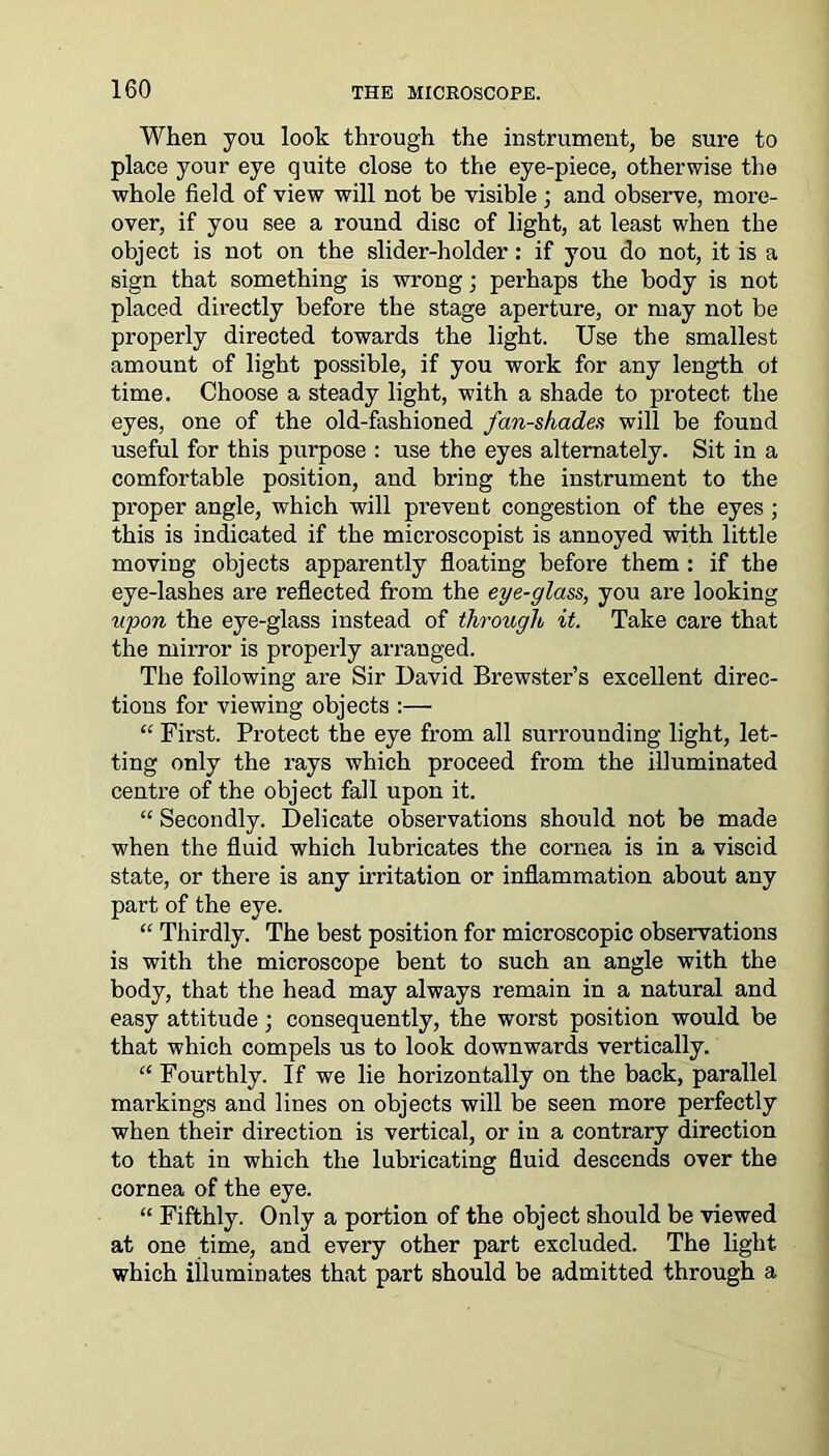 When you look through the instrument, be sure to place your eye quite close to the eye-piece, otherwise the whole field of view will not be visible ; and observe, more- over, if you see a round disc of light, at least when the object is not on the slider-holder: if you do not, it is a sign that something is wrong; perhaps the body is not placed directly before the stage aperture, or may not be properly directed towards the light. Use the smallest amount of light possible, if you work for any length ot time. Choose a steady light, with a shade to protect the eyes, one of the old-fashioned fan-shades will be found useful for this purpose : use the eyes alternately. Sit in a comfortable position, and bring the instrument to the proper angle, which will prevent congestion of the eyes; this is indicated if the mieroscopist is annoyed with little moving objects apparently floating before them : if the eye-lashes are reflected from the eye-glass, you are looking upon the eye-glass instead of through it. Take care that the mirror is properly arranged. The following are Sir David Brewster’s excellent direc- tions for viewing objects :— “ First. Protect the eye from all surrounding light, let- ting only the rays which proceed from the illuminated centre of the object fall upon it. “ Secondly. Delicate observations should not be made when the fluid which lubricates the cornea is in a viscid state, or there is any irritation or inflammation about any part of the eye. “ Thirdly. The best position for microscopic observations is with the microscope bent to such an angle with the body, that the head may always remain in a natural and easy attitude; consequently, the worst position would be that which compels us to look downwards vertically. “ Fourthly. If we lie horizontally on the back, parallel markings and lines on objects will be seen more perfectly when their direction is vertical, or in a contrary direction to that in which the lubricating fluid descends over the cornea of the eye. “ Fifthly. Only a portion of the object should be viewed at one time, and every other part excluded. The light which illuminates that part should be admitted through a