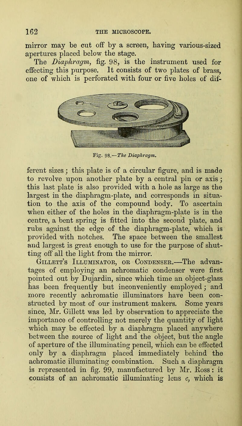 mirror may be cut off by a screen, having various-sized apertures placed below the stage. The Diaphragm, fig. 98, is the instrument used for effecting this purpose. It consists of two plates of brass, one of which is perforated with four or five holes of dif- Fig. 98 —The Diaphragm. ferent sizes; this plate is of a circular figure, and is made to revolve upon another plate by a central pin or axis; this last plate is also provided with a hole as large as the largest in the diaphragm-plate, and corresponds in situa- tion to the axis of the compound body. To ascertain when either of the holes in the diaphragm-plate is in the centre, a bent spring is fitted into the second plate, and rubs against the edge of the diaphragm-plate, which is provided with notches. The space between the smallest and largest is great enough to use for the purpose of shut- ting off all the light from the mirror. Gillett’s Illuminator, or Condenser.—The advan- tages of employing an achromatic condenser were first pointed out by Dujardin, since which time an object-glass has been frequently but inconveniently employed ■, and more recently achromatic illuminators have been con- structed by most of our instrument makers. Some years since, Mr. Gillett was led by observation to appreciate the importance of controlling not merely the quantity of light which may be effected by a diaphragm placed anywhere between the source of light and the object, but the angle of aperture of the illuminating pencil, which can be effected only by a diaphragm placed immediately behind the achromatic illuminating combination. Such a diaphragm is represented in fig. 99, manufactured by Mr. Eoss : it consists of an achromatic illuminating lens c, which is