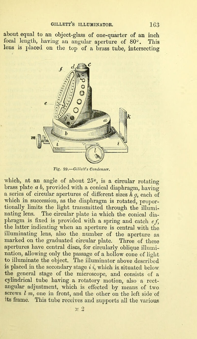 about equal to an object-glass of oee-quarter of an inch focal length, having an angular aperture of 80°. This lens is placed on the top of a brass tube, intersecting which, at an angle of about 25°, is a circular rotating brass plate a b, provided with a conical diaphragm, having a series of circular apertures of different sizes h g, each of which in succession, as the diaphragm is rotated, propor- tionally limits the light transmitted through the illumi- nating lens. The circular plate in which the conical dia- phragm is fixed is provided with a spring and catch ef, the latter indicating when an aperture is central with the illuminating lens, also the number of the aperture as marked on the graduated circular plate. Three of these apertures have central discs, for circularly oblique illumi- nation, allowing only the passage of a hollow cone of light to illuminate the object. The illuminator above described is placed in the secondary stage i i, which is situated below the general stage of the microscope, and consists of a cylindrical tube having a rotatory motion, also a rect- angular adjustment, which is effected by means of two screws l m, one in front, and the other on the left side of its frame. This tube receives and supports all the various