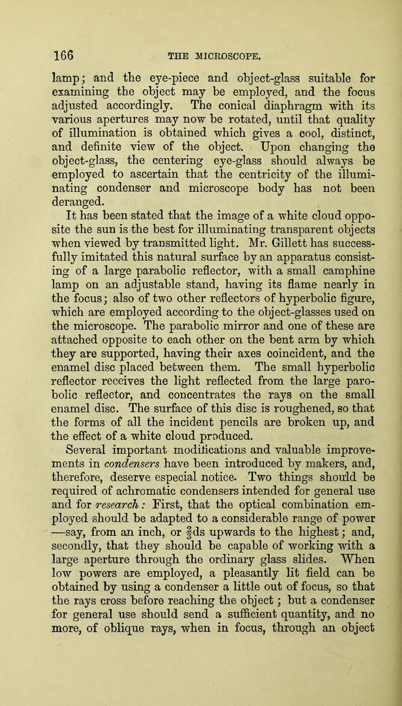 lamp; and the eye-piece and object-glass suitable for examining tbe object may be employed, and tbe focus adjusted accordingly. The conical diaphragm •with its various apertures may now be rotated, until that quality of illumination is obtained which gives a cool, distinct, and definite view of the object. Upon changing the object-glass, the centering eye-glass should always be employed to ascertain that the centricity of the illumi- nating condenser and microscope body has not been deranged. It has been stated that the image of a white cloud oppo- site the sun is the best for illuminating transparent objects when viewed by transmitted light. Mr. Gillett has success- fully imitated this natural surface by an apparatus consist- ing of a large parabolic reflector, with a small camphine lamp on an adjustable stand, having its flame nearly in the focus; also of two other reflectors of hyperbolic figure, which are employed according to the object-glasses used on the microscope. The parabolic mirror and one of these are attached opposite to each other on the bent arm by which they are supported, having their axes coincident, and the enamel disc placed between them. The small hyperbolic reflector receives the light reflected from the large paro- bolic reflector, and concentrates the rays on the small enamel disc. The surface of this disc is roughened, so that the forms of all the incident pencils are broken up, and the effect of a white cloud produced. Several important modifications and valuable improve- ments in condensers have been introduced by makers, and, therefore, deserve especial notice. Two things should be required of achromatic condensers intended for general use and for research: First, that the optical combination em- ployed should he adapted to a considerable range of power —say, from an inch, or fds upwards to the highest; and, secondly, that they should be capable of working with a large aperture through the ordinary glass slides. When low powers are employed, a pleasantly lit field can be obtained by using a condenser a little out of focus, so that the rays cross before reaching the object; but a condenser for general use should send a sufficient quantity, and no more, of oblique rays, when in focus, through an object