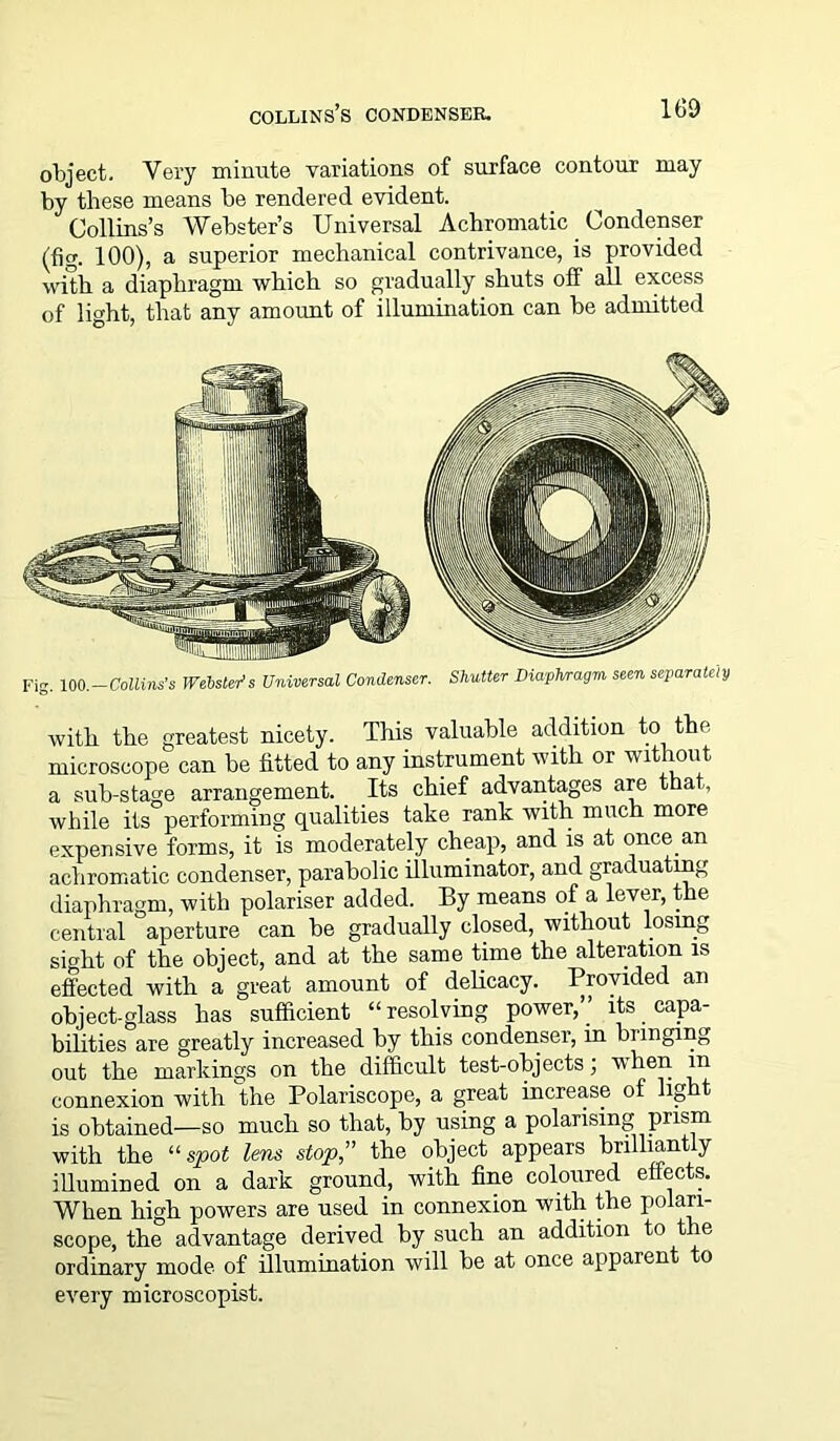 object. Very minute variations of surface contour may by these means be rendered evident. Collins’s Webster’s Universal Achromatic Condenser (fig. 100), a superior mechanical contrivance, is provided with a diaphragm which so gradually shuts off all excess of light, that any amount of illumination can be admitted Fig. 100.—Collins’s Webster’s Universal Condenser. Shutter Diaphragm seen separately with the greatest nicety. This valuable addition to the microscope can be fitted to any instrument with or without a sub-stage arrangement. Its chief advantages are that, while its performing qualities take rank with much more expensive forms, it is moderately cheap, and is at once, an achromatic condenser, parabolic illuminator, and graduating diaphragm, with polariser added. By means of a lever, the central aperture can be gradually closed, without losing sight of the object, and at the same time the alteration is effected with a great amount of delicacy. Provided an object-glass has sufficient “resolving power,” its capa- bilities are greatly increased by this condenser, in bunging out the markings on the difficult test-objects; vlren in connexion with the Polariscope, a great increase of light is obtained—so much so that, by using a polarising prism with the “spot lens stop,” the object appears brilliantly illumined on a dark ground, with fine coloured effects. When high powers are used in connexion with the polan- scope, the advantage derived by such an addition to the ordinary mode of illumination will be at once apparent to every microscopist.