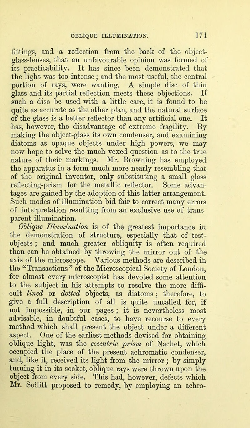 fittings, and a reflection from the back of the object- glass-lenses, that an unfavourable opinion was formed of its practicability. It has since been demonstrated that the light was too intense; and the most useful, the central portion of rays, were wanting. A simple disc of thin glass and its partial reflection meets these objections. If such a disc be used with a little care, it is found to be quite as accurate as the other plan, and the natural surface of the glass is a better reflector than any artificial one. It has, however, the disadvantage of extreme fragility. By making the object-glass its own condenser, and examining diatoms as opaque objects under high powers, we may now hope to solve the much vexed question as to the true nature of their markings. Mr. Browning has employed the apparatus in a form much more nearly resembling that of the original inventor, only substituting a small glass reflecting-prism for the metallic reflector. Some advan- tages are gained by the adoption of this latter arrangement. Such modes of illumination bid fair to correct many errors of interpretation resulting from an exclusive use of trans parent illumination. Oblique Illumination is of the greatest importance in the demonstration of structure, especially that of test- objects ; and much greater obliquity is often required than can be obtained by throwing the mirror out of the axis of the microscope. Various methods are described ih the “Transactions” of the Microscopical Society of London, for almost every microscopist has devoted some attention to the subject in his attempts to resolve the more diffi- cult lined or dotted objects, as diatoms; therefore, to give a full description of all is quite uncalled for, if not impossible, in our pages; it is nevertheless most advisable, in doubtful cases, to have recourse to every method which shall present the object under a different aspect. One of the earliest methods devised for obtaining oblique light, was the eccentric prism of iSTachet, which occupied the place of the present achromatic condenser, and, like it, received its light from the mirror; by simply turning it in its socket, oblique rays were thrown upon the object from every side. This had, however, defects which Mr. Sollitt proposed to remedy, by employing an achro-