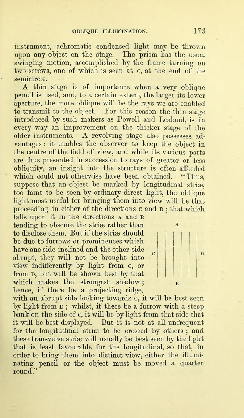 instrument, achromatic condensed light may be thrown upon any object on the stage. The prism has the usual, swinging motion, accomplished by the frame turning on two screws, one of which is seen at c, at the end of the semicircle. A thin stage is of importance when a very oblicpie pencil is used, and, to a certain extent, the larger its lower aperture, the more oblique will be the rays we are enabled to transmit to the object. For this reason the thin stage introduced by such makers as Powell and Lealand, is in every way an improvement on the thicker stage of the older instruments. A revolving stage also possesses ad- vantages : it enables the observer to keep the object in the centre of the field of view, and while its various parts are thus presented in succession to rays of greater or less obliquity, an insight into the structure is often afforded which could not otherwise have been obtained. “ Thus, suppose that an object be marked by longitudinal strise, too faint to be seen by ordinary direct light, the oblique light most useful for bringing them into view will be that proceeding in either of the directions c and D ; that which falls upon it in the directions a and b tending to obscure the strise rather than a to disclose them. But if the strise should i i be due to furrows or prominences which have one side inclined and the other side abrupt, they will not be brought into view indifferently by light from c, or from d, but will be shown best by that which makes the strongest shadow; B hence, if there be a projecting ridge, with an abrupt side looking towards c, it will be best seen by light from d ; whilst, if there be a furrow with a steep bank on the side of c, it will be by light from that side that it will be best displayed. But it is not at all unfrequent for the longitudinal strise to be crossed by others ; and these transverse strise will usually be best seen by the light that is least favourable for the longitudinal, so that, in order to bring them into distinct view, either the illumi- nating pencil or the object must be moved a quarter round.”