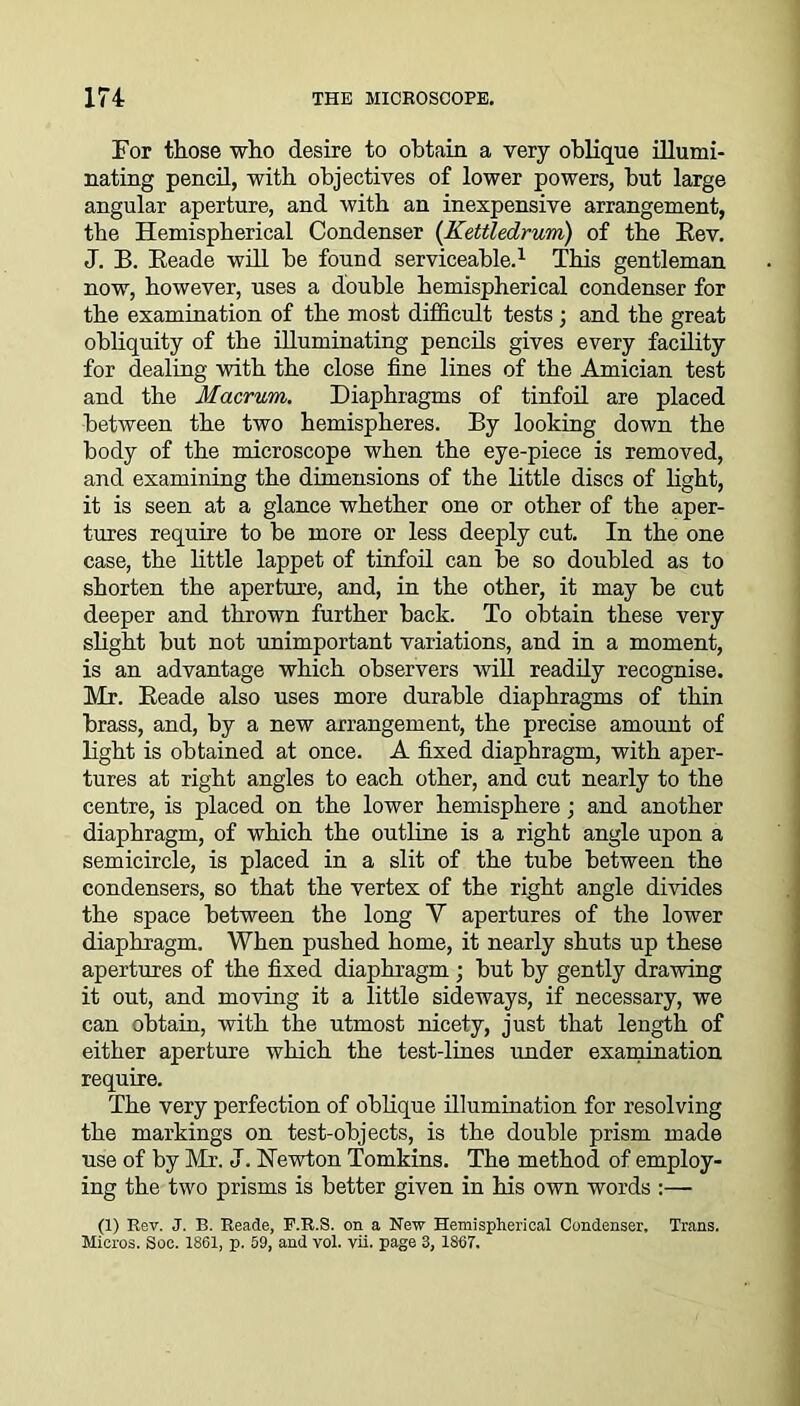 For those who desire to obtain a very oblique illumi- nating pencil, with objectives of lower powers, but large angular aperture, and with an inexpensive arrangement, the Hemispherical Condenser [Kettledrum) of the Rev. J. B. Reade will he found serviceable.1 This gentleman now, however, uses a double hemispherical condenser for the examination of the most difficult tests ; and the great obliquity of the illuminating pencils gives every facility for dealing with the close fine lines of the Amici an test and the Macrum. Diaphragms of tinfoil are placed between the two hemispheres. By looking down the body of the microscope when the eye-piece is removed, and examining the dimensions of the little discs of light, it is seen at a glance whether one or other of the aper- tures require to be more or less deeply cut. In the one case, the little lappet of tinfoil can be so doubled as to shorten the aperture, and, in the other, it may be cut deeper and thrown further back. To obtain these very slight but not unimportant variations, and in a moment, is an advantage which observers will readily recognise. Mr. Reade also uses more durable diaphragms of thin brass, and, by a new arrangement, the precise amount of light is obtained at once. A fixed diaphragm, with aper- tures at right angles to each other, and cut nearly to the centre, is placed on the lower hemisphere; and another diaphragm, of which the outline is a right angle upon a semicircle, is placed in a slit of the tube between the condensers, so that the vertex of the right angle divides the space between the long Y apertures of the lower diaphragm. When pushed home, it nearly shuts up these apertures of the fixed diaphragm ; but by gently drawing it out, and moving it a little sideways, if necessary, we can obtain, with the utmost nicety, just that length of either aperture which the test-lines under examination require. The very perfection of oblique illumination for resolving the markings on test-objects, is the double prism made use of by Mr. J. Newton Tomkins. The method of employ- ing the two prisms is better given in his own words :— (1) Rev. J. B. Reade, F.R.S. on a New Hemispherical Condenser, Trans. Micros. Soc. 1861, p. 59, and vol. vii. page 3, 1867.