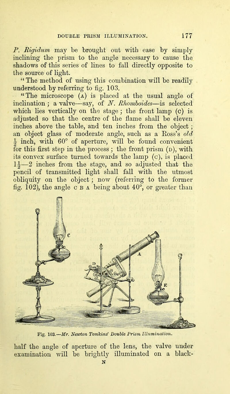 F. Rigidum may be brought out with ease by simply inclining the prism to the angle necessary to cause the shadows of this series of lines to fall directly opposite to the source of light. “ The method of using this combination will be readily understood by referring to fig. 103. “The microscope (a) is placed at the usual angle of inclination; a valve—say, of N. Rhomboides—is selected which lies vertically on the stage; the front lamp (c) is adjusted so that the centre of the flame shall be eleven inches above the table, and ten inches from the object ; an object glass of moderate angle, such as a Ross’s old inch, with 60° of aperture, will be found convenient for this first step in the process ; the front prism (d), with its convex surface turned towards the lamp (c), is placed 1|-—2 inches from the stage, and so adjusted that the pencil of transmitted light shall fall with the utmost obliquity on the object; now (referring to the former fig. 102), the angle c b a being about 40°, or greater than Fig. 103.—Mr. Newton Tomkins' Double Prism Illumination. half the angle of aperture of the lens, the valve under examination will be brightly illuminated on a black- N