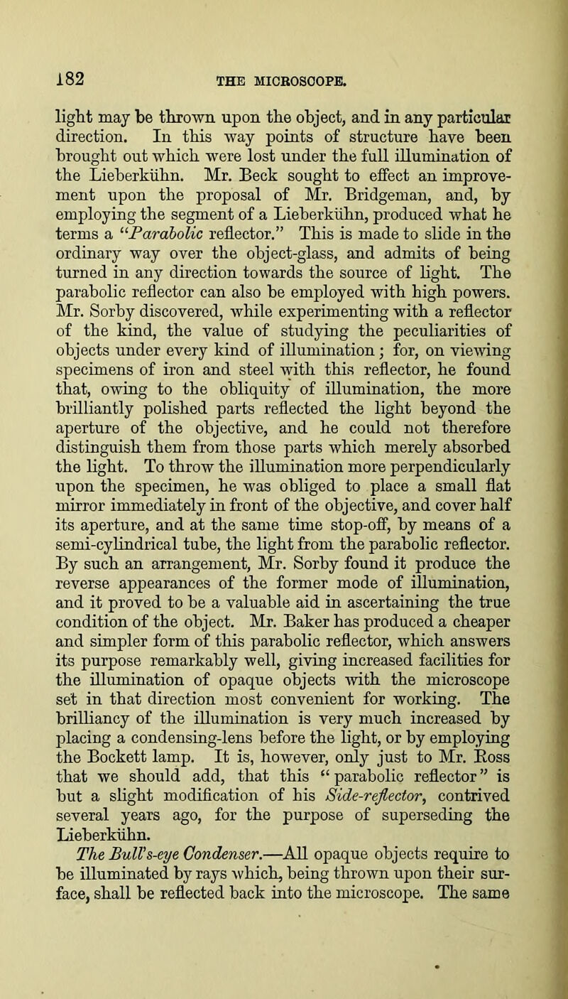 light may be thrown upon the object, and in any particular direction. In this way points of structure have been brought out which were lost under the full illumination of the Lieberkiihn. Mr. Beck sought to effect an improve- ment upon the proposal of Mr. Bridgeman, and, by employing the segment of a Lieberkiihn, produced what he terms a “Parabolic reflector.” This is made to slide in the ordinary way over the object-glass, and admits of being turned in any direction towards the source of light. The parabolic reflector can also be employed with high powers. Mr. Sorby discovered, while experimenting with a reflector of the kind, the value of studying the peculiarities of objects under every kind of illumination; for, on viewing specimens of iron and steel with this reflector, he found that, owing to the obliquity of illumination, the more brilliantly polished parts reflected the light beyond the aperture of the objective, and he could not therefore distinguish them from those parts which merely absorbed the light. To throw the illumination more perpendicularly upon the specimen, he was obliged to place a small flat mirror immediately in front of the objective, and cover half its aperture, and at the same time stop-off, by means of a semi-cylindrical tube, the light from the parabolic reflector. By such an arrangement, Mr. Sorby found it produce the reverse appearances of the former mode of illumination, and it proved to be a valuable aid in ascertaining the true condition of the object. Mr. Baker has produced a cheaper and simpler form of this parabolic reflector, which answers its purpose remarkably well, giving increased facilities for the illumination of opaque objects with the microscope set in that direction most convenient for working. The brilliancy of the illumination is very much increased by placing a condensing-lens before the light, or by employing the Bockett lamp. It is, however, only just to Mr. Boss that we should add, that this “ parabolic reflector ” is but a slight modification of his Side-reflector, contrived several years ago, for the purpose of superseding the Lieberkiihn. The Bull’s-eye Condenser.—All opaque objects require to be illuminated by rays which, being thrown upon their sur- face, shall be reflected back into the microscope. The same