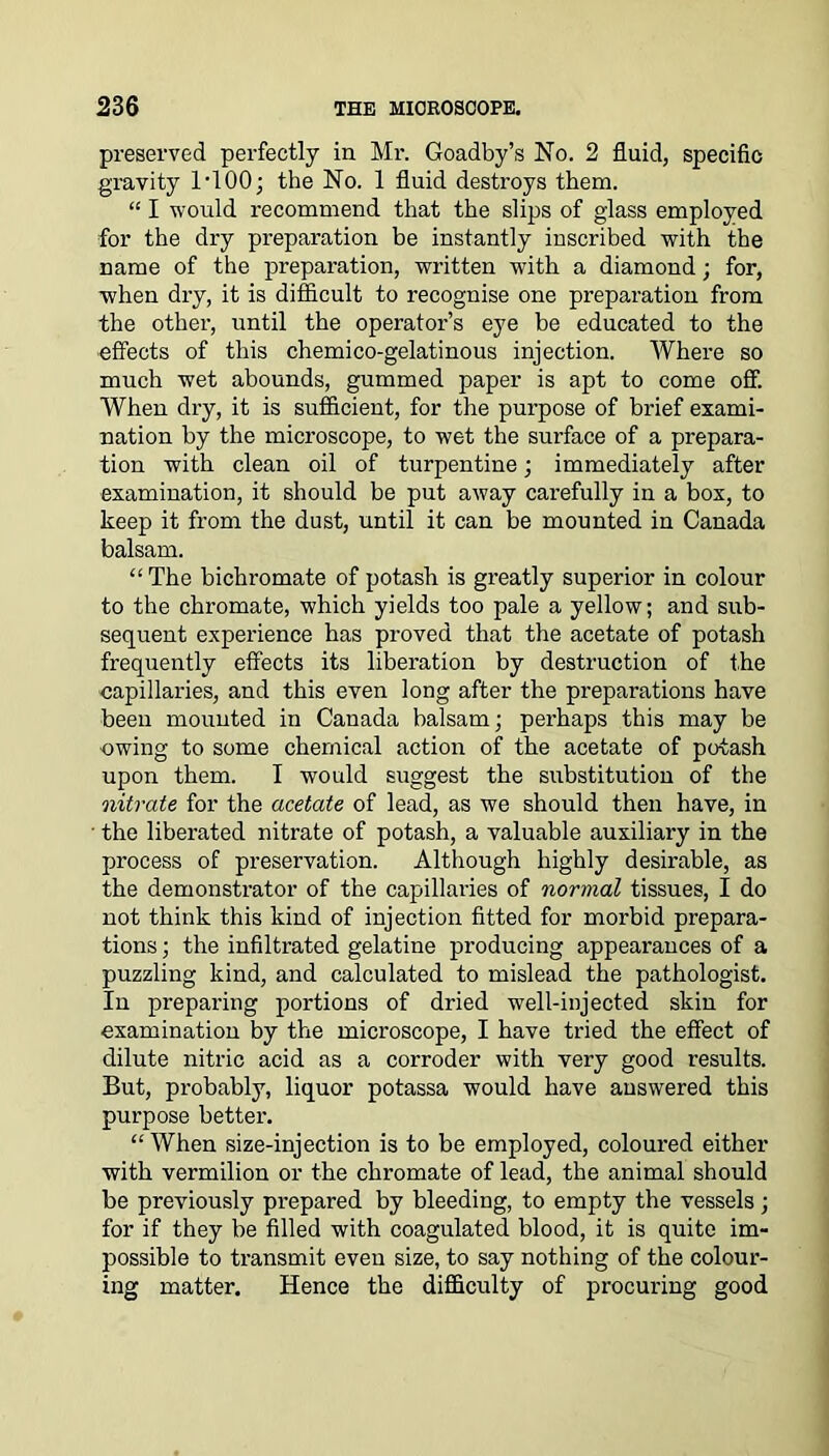 preserved perfectly in Mr. Goadby’s No. 2 fluid, specific gravity 1 • 100; the No. 1 fluid destroys them. “ I would recommend that the slips of glass employed for the dry preparation be instantly inscribed with the name of the preparation, written with a diamond; for, when dry, it is difficult to recognise one preparation from the other, until the operator’s eye be educated to the effects of this chemico-gelatinous injection. Where so much wet abounds, gummed paper is apt to come off. When dry, it is sufficient, for the purpose of brief exami- nation by the microscope, to wet the surface of a prepara- tion with clean oil of turpentine; immediately after examination, it should be put away carefully in a box, to keep it from the dust, until it can be mounted in Canada balsam. “ The bichromate of potash is greatly superior in colour to the chromate, which yields too pale a yellow; and sub- sequent experience has proved that the acetate of potash frequently effects its liberation by destruction of the capillaries, and this even long after the preparations have been mounted in Canada balsam; perhaps this may be owing to some chemical action of the acetate of potash upon them. I would suggest the substitution of the nitrate for the acetate of lead, as we should then have, in • the liberated nitrate of potash, a valuable auxiliary in the process of preservation. Although highly desirable, as the demonstrator of the capillaries of normal tissues, I do not think this kind of injection fitted for morbid prepara- tions ; the infiltrated gelatine producing appearances of a puzzling kind, and calculated to mislead the pathologist. In preparing portions of dried well-injected skin for examination by the microscope, I have tried the effect of dilute nitric acid as a corroder with very good results. But, probably, liquor potassa would have answered this purpose better. “ When size-injection is to be employed, coloured either with vermilion or the chromate of lead, the animal should be previously prepared by bleeding, to empty the vessels; for if they be filled with coagulated blood, it is quite im- possible to transmit even size, to say nothing of the colour- ing matter. Hence the difficulty of procuring good