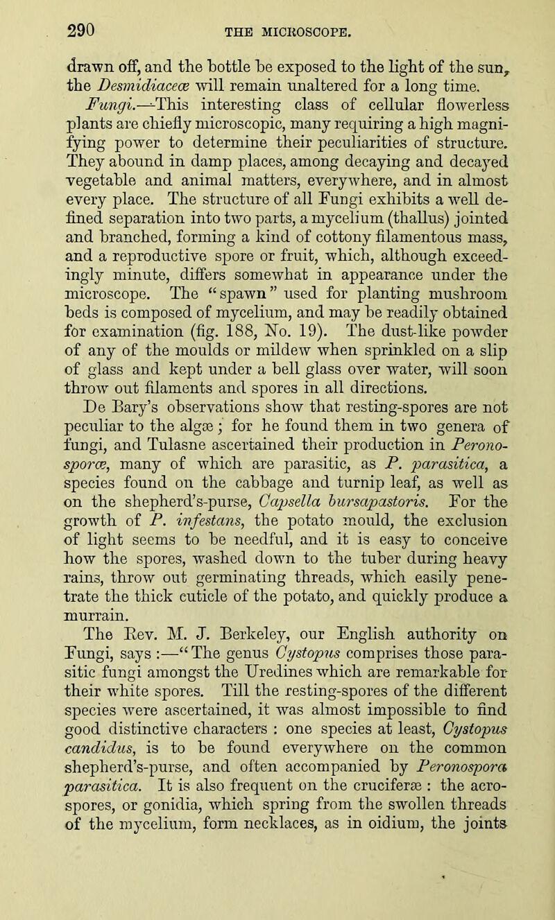 drawn off, and the bottle he exposed to the light of the sun, the Desmidiaceoe will remain unaltered for a long time. Fungi.-Th.is interesting class of cellular flowerless plants are chiefly microscopic, many requiring a high magni- fying power to determine their peculiarities of structure. They abound in damp places, among decaying and decayed vegetable and animal matters, everywhere, and in almost every place. The structure of all Fungi exhibits a well de- fined separation into two parts, a mycelium (thallus) jointed and branched, forming a kind of cottony filamentous mass, and a reproductive spore or fruit, which, although exceed- ingly minute, differs somewhat in appearance under the microscope. The “spawn” used for planting mushroom beds is composed of mycelium, and may be readily obtained for examination (fig. 188, No. 19). The dust-like powder of any of the moulds or mildew when sprinkled on a slip of glass and kept under a bell glass over water, will soon throw out filaments and spores in all directions. De Bary’s observations show that resting-spores are not peculiar to the algse; for he found them in two genera of fungi, and Tulasne ascertained their production in Perono- sporce, many of which are parasitic, as P. parasitica, a species found on the cabbage and turnip leaf, as well as on the shepherd’s-purse, Capsella bursapastoris. For the growth of P. infestans, the potato mould, the exclusion of light seems to be needful, and it is easy to conceive how the spores, washed down to the tuber during heavy rains, throw out germinating threads, which easily pene- trate the thick cuticle of the potato, and quickly produce a murrain. The Rev. M. J. Berkeley, our English authority on Fungi, says :—“ The genus Cystopus comprises those para- sitic fungi amongst the Uredines which are remarkable for their white spores. Till the resting-spores of the different species were ascertained, it was almost impossible to find good distinctive characters : one species at least, Cystopus Candidas, is to be found everywhere on the common shepherd’s-purse, and often accompanied by Peronospora parasitica. It is also frequent on the cruciferae : the acro- spores, or gonidia, which spring from the swollen threads of the mycelium, form necklaces, as in oidium, the joints