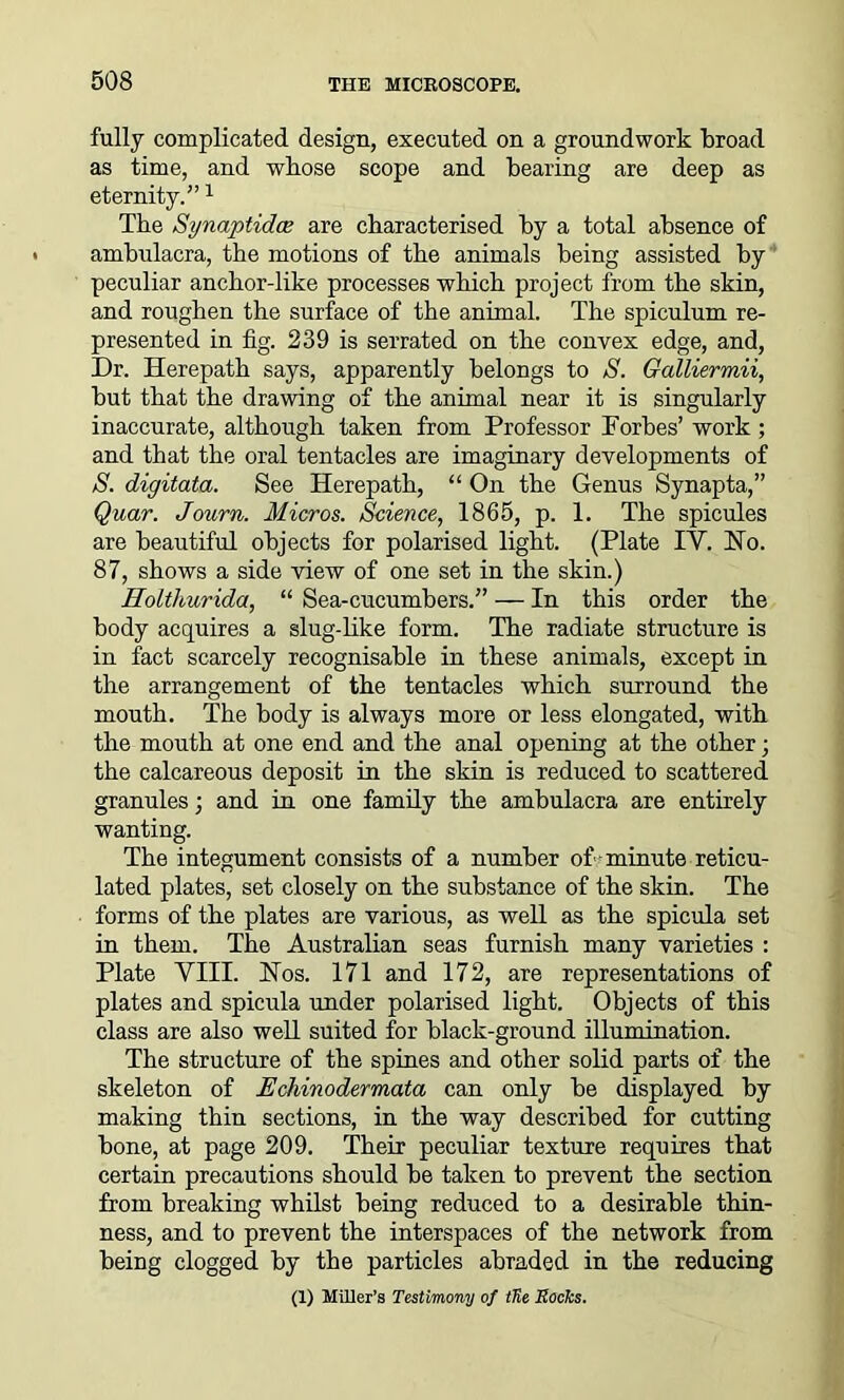 fully complicated design, executed on a groundwork broad as time, and whose scope and bearing are deep as eternity.”1 The SynaptidcB are characterised by a total absence of ambulacra, the motions of the animals being assisted by peculiar anchor-like processes which project from the skin, and roughen the surface of the animal. The spiculum re- presented in fig. 239 is serrated on the convex edge, and, Dr. Herepath says, apparently belongs to S. Galliermii, but that the drawing of the animal near it is singularly inaccurate, although taken from Professor Forbes’ work ; and that the oral tentacles are imaginary developments of S. digitata. See Herepath, “ On the Genus Synapta,” Quar. Journ. Micros. Science, 1865, p. 1. The spicules are beautiful objects for polarised light. (Plate IV. Ho. 87, shows a side view of one set in the skin.) Holthurida, “ Sea-cucumbers.” — In this order the body acquires a slug-like form. The radiate structure is in fact scarcely recognisable in these animals, except in the arrangement of the tentacles which surround the mouth. The body is always more or less elongated, with the mouth at one end and the anal opening at the other; the calcareous deposit in the skin is reduced to scattered granules; and in one family the ambulacra are entirely wanting. The integument consists of a number of minute reticu- lated plates, set closely on the substance of the skin. The forms of the plates are various, as well as the spicula set in them. The Australian seas furnish many varieties : Plate VIII. Nos. 171 and 172, are representations of plates and spicula under polarised light. Objects of this class are also well suited for black-ground illumination. The structure of the spines and other solid parts of the skeleton of Echinodermata can only be displayed by making thin sections, in the way described for cutting bone, at page 209. Their peculiar texture requires that certain precautions should be taken to prevent the section from breaking whilst being reduced to a desirable thin- ness, and to prevent the interspaces of the network from being clogged by the particles abraded in the reducing (1) Miller’s Testimony of tUe Rocks.