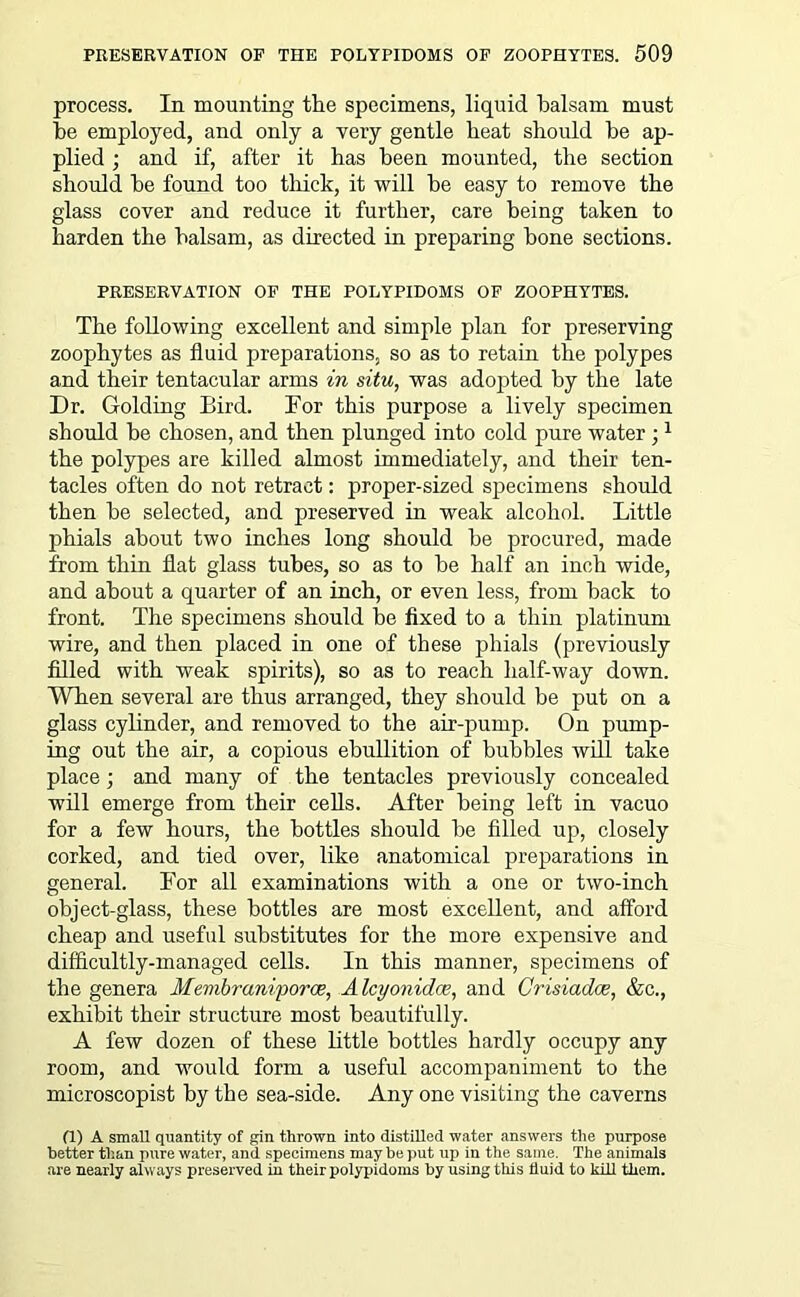process. In mounting the specimens, liquid balsam must be employed, and only a very gentle beat should be ap- plied ; and if, after it has been mounted, the section should be found too tliick, it will be easy to remove the glass cover and reduce it further, care being taken to harden the balsam, as directed in preparing bone sections. PRESERVATION OF THE POLYPIDOMS OF ZOOPHYTES. The following excellent and simple plan for preserving zoophytes as fluid preparations, so as to retain the polypes and their tentacular arms in situ, was adopted by the late Dr. Golding Bird. For this purpose a lively specimen should be chosen, and then plunged into cold pure water ;1 the polypes are killed almost immediately, and their ten- tacles often do not retract: proper-sized specimens should then he selected, and preserved in weak alcohol. Little phials about two inches long should he procured, made from thin flat glass tubes, so as to he half an inch wide, and about a quarter of an inch, or even less, from hack to front. The specimens should he fixed to a thin platinum wire, and then placed in one of these phials (previously filled with weak spirits), so as to reach half-way down. When several are thus arranged, they should be put on a glass cylinder, and removed to the air-pump. On pump- ing out the air, a copious ebullition of bubbles will take place; and many of the tentacles previously concealed will emerge from their cells. After being left in vacuo for a few hours, the bottles should be filled up, closely corked, and tied over, like anatomical preparations in general. For all examinations with a one or two-inch object-glass, these bottles are most excellent, and afford cheap and useful substitutes for the more expensive and difficultly-managed cells. In this manner, specimens of the genera Membrani'poroe, Alcyonidoe, and Crisiadoe, &c., exhibit their structure most beautifully. A few dozen of these little bottles hardly occupy any room, and would form a useful accompaniment to the microscopist by the sea-side. Any one visiting the caverns (1) A small quantity of gin thrown into distiRed water answers the puqiose better than pure water, and specimens may be put up in the same. The animals are nearly always preserved in their polypidoms by using this fluid to kill them.