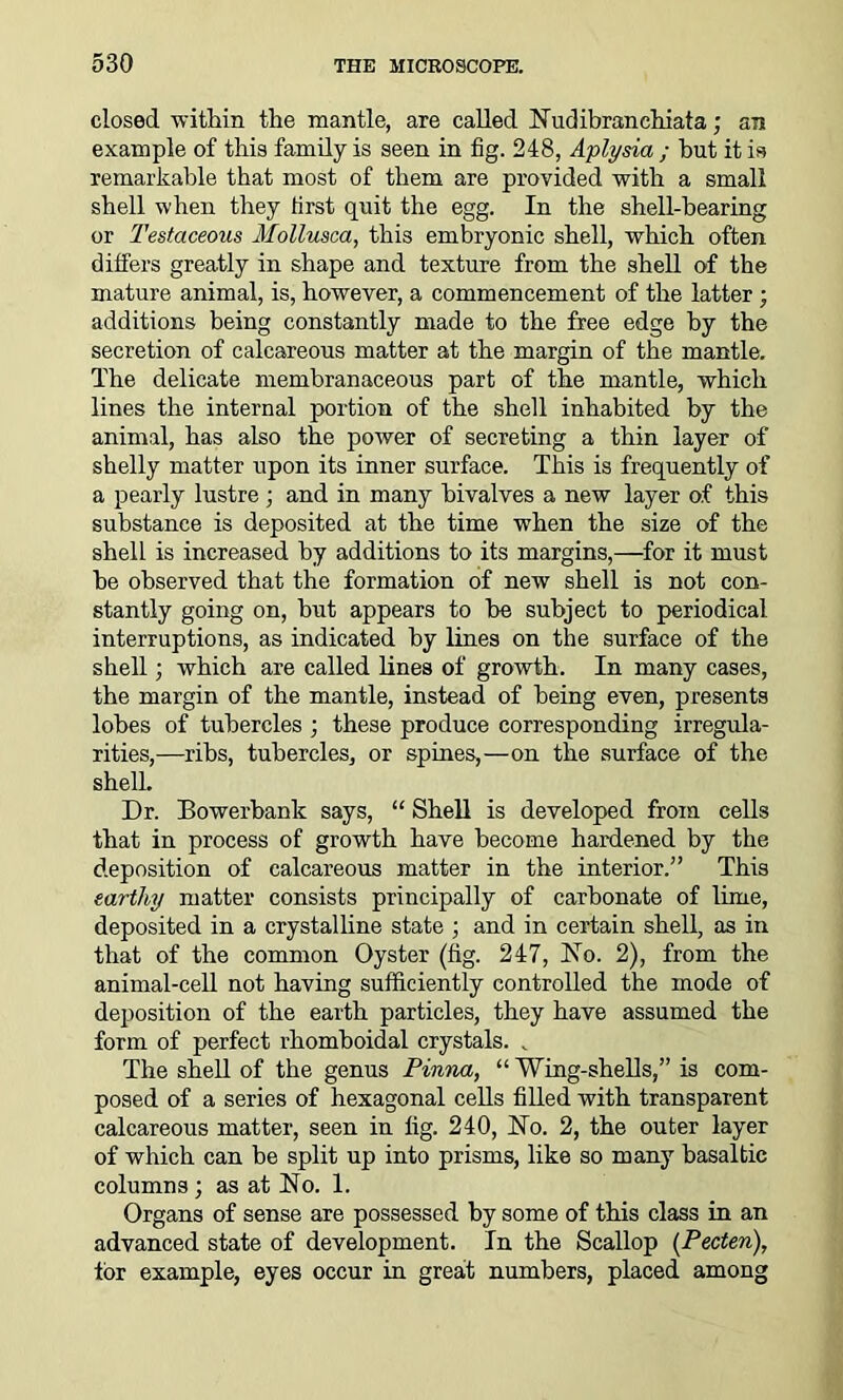 closed within the mantle, are called Hudibranchiata; an example of this family is seen in fig. 248, Aplysia ; but it is remarkable that most of them are provided with a small shell when they first quit the egg. In the shell-hearing or Testaceous Mollusca, this embryonic shell, which often differs greatly in shape and texture from the shell of the mature animal, is, however, a commencement of the latter ; additions being constantly made to the free edge by the secretion of calcareous matter at the margin of the mantle. The delicate membranaceous part of the mantle, which lines the internal portion of the shell inhabited by the animal, has also the power of secreting a thin layer of shelly matter upon its inner surface. This is frequently of a pearly lustre; and in many bivalves a new layer of this substance is deposited at the time when the size of the shell is increased by additions to its margins,—for it must he observed that the formation of new shell is not con- stantly going on, but appears to be subject to periodical interruptions, as indicated by lines on the surface of the shell; which are called lines of growth. In many cases, the margin of the mantle, instead of being even, presents lobes of tubercles ; these produce corresponding irregula- rities,—ribs, tubercles, or spines,—on the surface of the shell. Dr. Bowerbank says, “ Shell is developed from cells that in process of growth have become hardened by the deposition of calcareous matter in the interior.” This earthy matter consists principally of carbonate of lime, deposited in a crystalline state ; and in certain shell, as in that of the common Oyster (fig. 247, Ho. 2), from the animal-cell not having sufficiently controlled the mode of deposition of the earth particles, they have assumed the form of perfect rhomboidal crystals. . The shell of the genus Pinna, “ Wing-shells,” is com- posed of a series of hexagonal cells filled with transparent calcareous matter, seen in fig. 240, Ho. 2, the outer layer of which can be split up into prisms, like so many basaltic columns; as at Ho. 1. Organs of sense are possessed by some of this class in an advanced state of development. In the Scallop (Pecten), tor example, eyes occur in great numbers, placed among