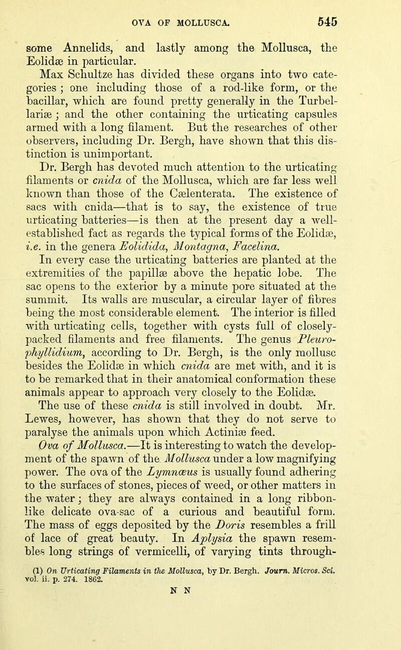 some Annelids, and lastly among the Mollusca, the Eolidte in particular. Max Schultze has divided these organs into two cate- gories ; one including those of a rod-like form, or the bacillar, which are found pretty generally in the Turbel- 1 arise ; and the other containing the urticating capsules armed with a long filament. But the researches of other observers, including Dr. Bergh, have shown that this dis- tinction is unimportant. Dr. Bergh has devoted much attention to the urticating filaments or cnida of the Mollusca, which are far less well known than those of the Cselenterata. The existence of sacs with cnida—that is to say, the existence of true urticating batteries—is then at the present day a well- established fact as regards the typical forms of the Eolidae, i.e. in the genera Eoliclida, Montagna, Facelina. In every case the urticating batteries are planted at the extremities of the papilla? above the hepatic lobe. The sac opens to the exterior by a minute pore situated at the summit. Its walls are muscular, a circular layer of fibres being the most considerable element. The interior is filled with urticating cells, together with cysts full of closely- packed filaments and free filaments. The genus Pleuro- phyllidium, according to Dr. Bergh, is the only mollusc besides the Eolidae in which cnida are met with, and it is to be remarked that in their anatomical conformation these animals appear to approach very closely to the Eolidae. The use of these cnida is still involved in doubt. Mr. Lewes, however, has shown that they do not serve to paralyse the animals upon which Actiniae feed. O va of Mollusca.—It is interesting to watch the develop- ment of the spawn of the Mollusca under a low magnifying power. The ova of the Lymnceus is usually found adhering to the surfaces of stones, pieces of weed, or other matters in the water; they are always contained in a long ribbon- like delicate ova-sae of a curious and beautiful form. The mass of eggs deposited by the Doris resembles a frill of lace of great beauty. In Aplysia the spawn resem- bles long strings of vermicelli, of varying tints through- (1) On Urticating Filaments in the Mollusca, by Dr. Bergh. Jorum. Micros. Sci. voh ii. p. 274. 1862. N N