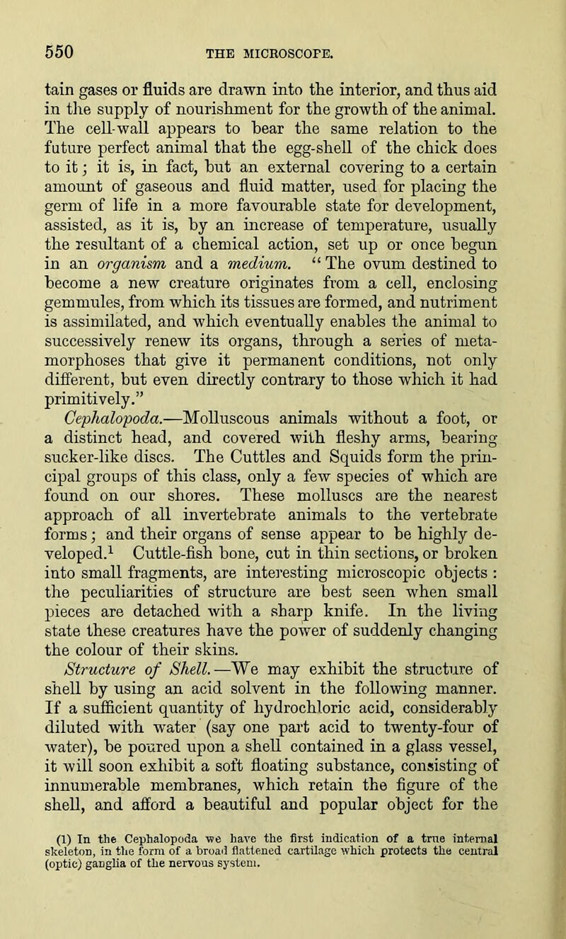 tain gases or fluids are drawn into the interior, and thus aid in the supply of nourishment for the growth of the animal. The cell-wall appears to hear the same relation to the future perfect animal that the egg-shell of the chick does to it; it is, in fact, hut an external covering to a certain amount of gaseous and fluid matter, used for placing the germ of life in a more favourable state for development, assisted, as it is, by an increase of temperature, usually the resultant of a chemical action, set up or once begun in an organism and a medium. “ The ovum destined to become a new creature originates from a cell, enclosing gemmules, from which its tissues are formed, and nutriment is assimilated, and which eventually enables the animal to successively renew its organs, through a series of meta- morphoses that give it permanent conditions, not only different, but even directly contrary to those which it had primitively.” Cephalopoda.—Molluscous animals without a foot, or a distinct head, and covered with fleshy arms, hearing sucker-like discs. The Cuttles and Squids form the prin- cipal groups of this class, only a few species of which are found on our shores. These molluscs are the nearest approach of all invertebrate animals to the vertebrate forms; and their organs of sense appear to be highly de- veloped.1 Cuttle-fish hone, cut in thin sections, or broken into small fragments, are interesting microscopic objects : the peculiarities of structure are best seen when small pieces are detached with a sharp knife. In the living state these creatures have the power of suddenly changing the colour of their skins. Structure of Shell.—We may exhibit the structure of shell by using an acid solvent in the following manner. If a sufficient quantity of hydrochloric acid, considerably diluted with water (say one part acid to twenty-four of water), be poured upon a shell contained in a glass vessel, it will soon exhibit a soft floating substance, consisting of innumerable membranes, which retain the figure of the shell, and afford a beautiful and popular object for the (1) In the Cephalopoda we have the first indication of a trne internal skeleton, in the form of a broad flattened cartilage which protects the central (optic) ganglia of the nervous system.