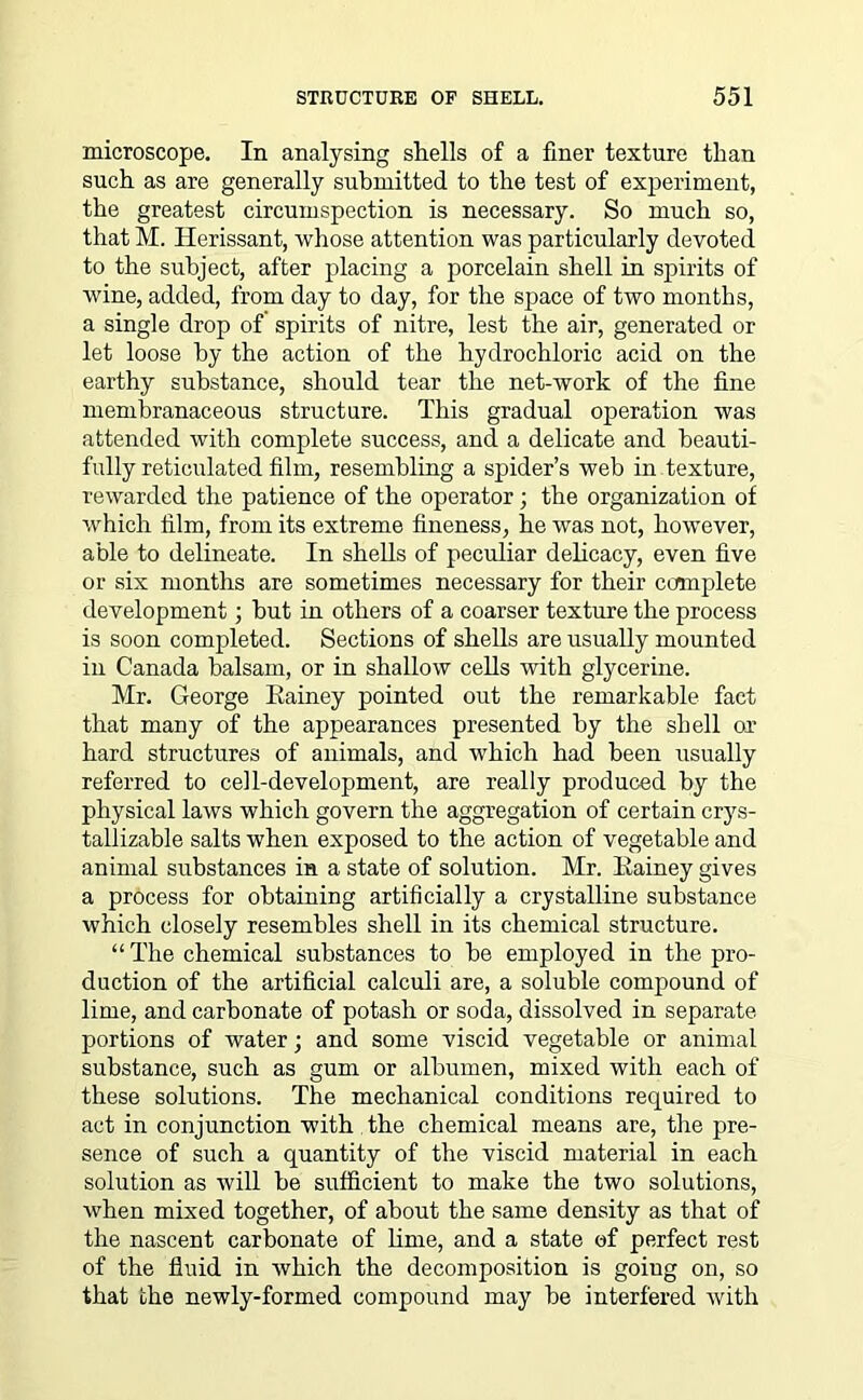 microscope. In analysing shells of a finer texture than such as are generally submitted to the test of experiment, the greatest circumspection is necessary. So much so, that M. Herissant, whose attention was particularly devoted to the subject, after placing a porcelain shell in spirits of wine, added, from day to day, for the space of two months, a single drop of spirits of nitre, lest the air, generated or let loose by the action of the hydrochloric acid on the earthy substance, should tear the net-work of the fine membranaceous structure. This gradual operation was attended with complete success, and a delicate and beauti- fully reticulated film, resembling a spider’s web in texture, rewarded the patience of the operator; the organization of which film, from its extreme fineness, he was not, however, able to delineate. In shells of peculiar delicacy, even five or six months are sometimes necessary for their complete development; but in others of a coarser texture the process is soon completed. Sections of shells are usually mounted in Canada balsam, or in shallow cells with glycerine. Mr. George Rainey pointed out the remarkable fact that many of the appearances presented by the shell ox hard structures of animals, and which had been usually referred to cell-development, are really produced by the physical laws which govern the aggregation of certain crys- tallizable salts when exposed to the action of vegetable and animal substances in a state of solution. Mr. Rainey gives a process for obtaining artificially a crystalline substance which closely resembles shell in its chemical structure. “The chemical substances to be employed in the pro- duction of the artificial calculi are, a soluble compound of lime, and carbonate of potash or soda, dissolved in separate portions of water; and some viscid vegetable or animal substance, such as gum or albumen, mixed with each of these solutions. The mechanical conditions required to act in conjunction with the chemical means are, the pre- sence of such a quantity of the viscid material in each solution as will be sufficient to make the two solutions, when mixed together, of about the same density as that of the nascent carbonate of lime, and a state of perfect rest of the fluid in which the decomposition is goiug on, so that the newly-formed compound may be interfered with