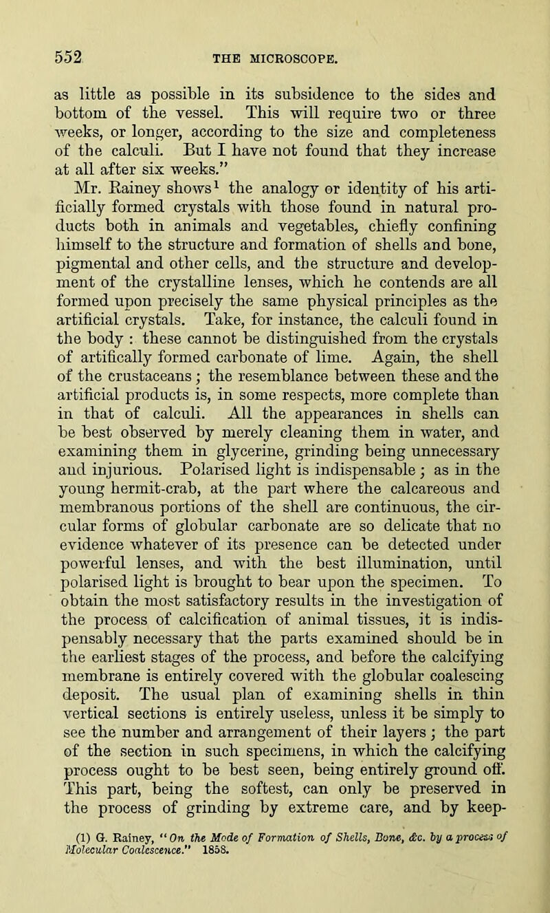 as little as possible in its subsidence to the sides and bottom of the vessel. This will require two or three weeks, or longer, according to the size and completeness of the calculi. But I have not found that they increase at all after six weeks.” Mr. Bainey shows1 the analogy or identity of his arti- ficially formed crystals with those found in natural pro- ducts both in animals and vegetables, chiefly confining himself to the structure and formation of shells and bone, pigmental and other cells, and the structure and develop- ment of the crystalline lenses, which he contends are all formed upon precisely the same physical principles as the artificial crystals. Take, for instance, the calculi found in the body : these cannot be distinguished from the crystals of artifically formed carbonate of lime. Again, the shell of the crustaceans ; the resemblance between these and the artificial products is, in some respects, more complete than in that of calculi. All the appearances in shells can be best observed by merely cleaning them in water, and examining them in glycerine, grinding being unnecessary and injurious. Polarised light is indispensable ; as in the young hermit-crab, at the part where the calcareous and membranous portions of the shell are continuous, the cir- cular forms of globular carbonate are so delicate that no evidence whatever of its presence can be detected under powerful lenses, and with the best illumination, until polarised light is brought to bear upon the specimen. To obtain the most satisfactory results in the investigation of the process of calcification of animal tissues, it is indis- pensably necessary that the parts examined should be in the earliest stages of the process, and before the calcifying membrane is entirely covered with the globular coalescing deposit. The usual plan of examining shells in thin vertical sections is entirely useless, unless it he simply to see the number and arrangement of their layers ; the part of the section in such specimens, in which the calcifying process ought to be best seen, being entirely ground off. This part, being the softest, can only be preserved in the process of grinding by extreme care, and by keep- (1) G. Rainey, On the Mode of Formation of Shells, Bone, &c. by aprocest; of Molecular Coalescence. 1858.