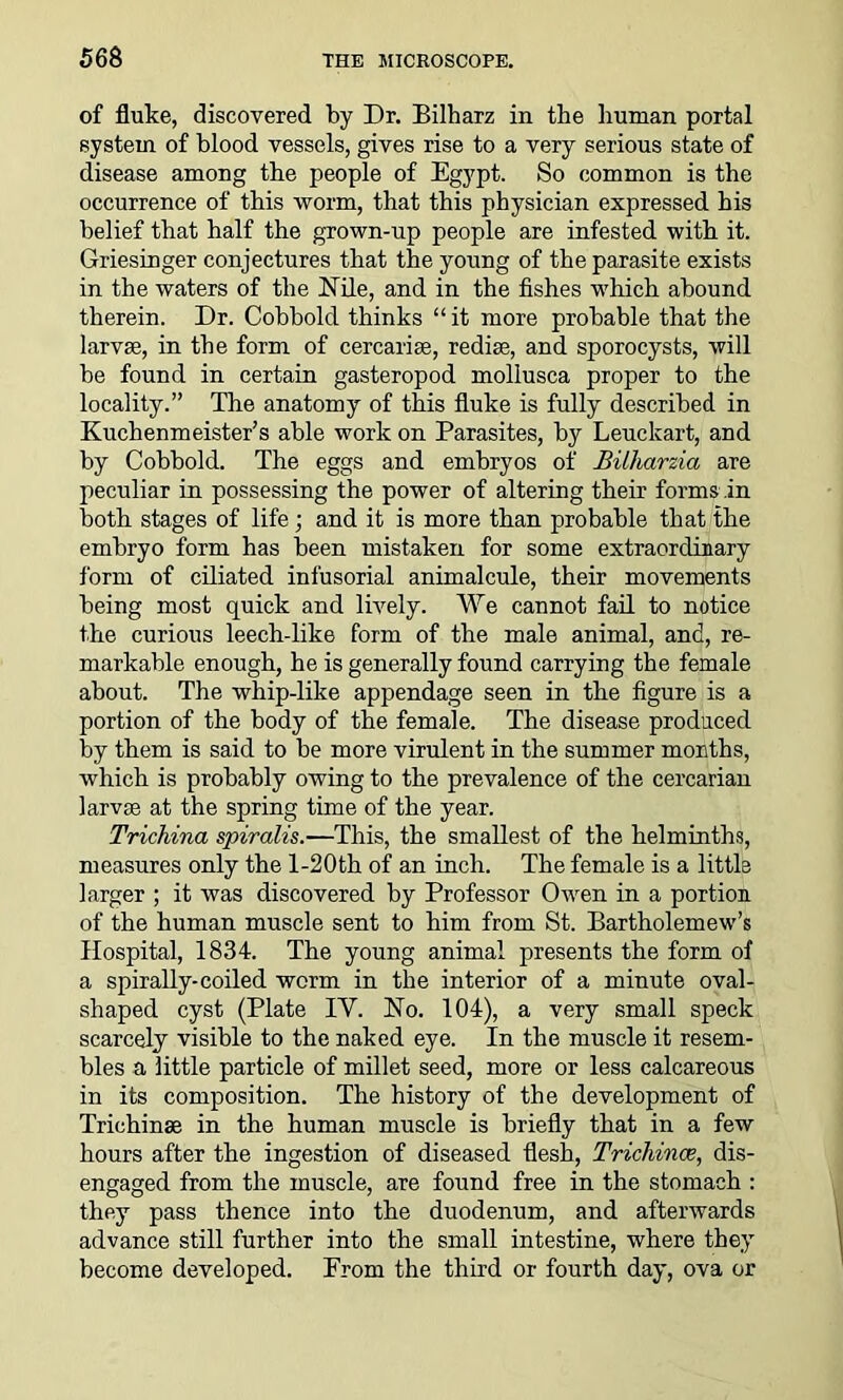 of fluke, discovered by Dr. Bilharz in the human portal system of blood vessels, gives rise to a very serious state of disease among the people of Egypt. So common is the occurrence of this worm, that this physician expressed his belief that half the grown-up people are infested with it. Griesinger conjectures that the young of the parasite exists in the waters of the Nile, and in the fishes which abound therein. Dr. Cobbold thinks “it more probable that the larvae, in the form of cercarise, rediae, and sporocysts, will be found in certain gasteropod mollusca proper to the locality.” The anatomy of this fluke is fully described in Kuchenmeister’s able work on Parasites, by Leuckart, and by Cobbold. The eggs and embryos of Bilharzia are peculiar in possessing the power of altering their forms in both stages of life; and it is more than probable that the embryo form has been mistaken for some extraordinary form of ciliated infusorial animalcule, their movements being most quick and lively. We cannot fail to notice the curious leech-like form of the male animal, and, re- markable enough, he is generally found carrying the female about. The whip-like appendage seen in the figure is a portion of the body of the female. The disease produced by them is said to be more virulent in the summer months, which is probably owing to the prevalence of the cercarian larvaa at the spring time of the year. Trichina spiralis.—This, the smallest of the helminths, measures only the l-20th of an inch. The female is a little larger ; it was discovered by Professor Owen in a portion of the human muscle sent to him from St. Bartholemew’s Hospital, 1834. The young animal presents the form of a spirally-coiled worm in the interior of a minute oval- shaped cyst (Plate IY. No. 104), a very small speck scarcely visible to the naked eye. In the muscle it resem- bles a little particle of millet seed, more or less calcareous in its composition. The history of the development of Trichinae in the human muscle is briefly that in a few hours after the ingestion of diseased flesh, Trichinae, dis- engaged from the muscle, are found free in the stomach : they pass thence into the duodenum, and afterwards advance still further into the small intestine, where they become developed. Prom the third or fourth day, ova or