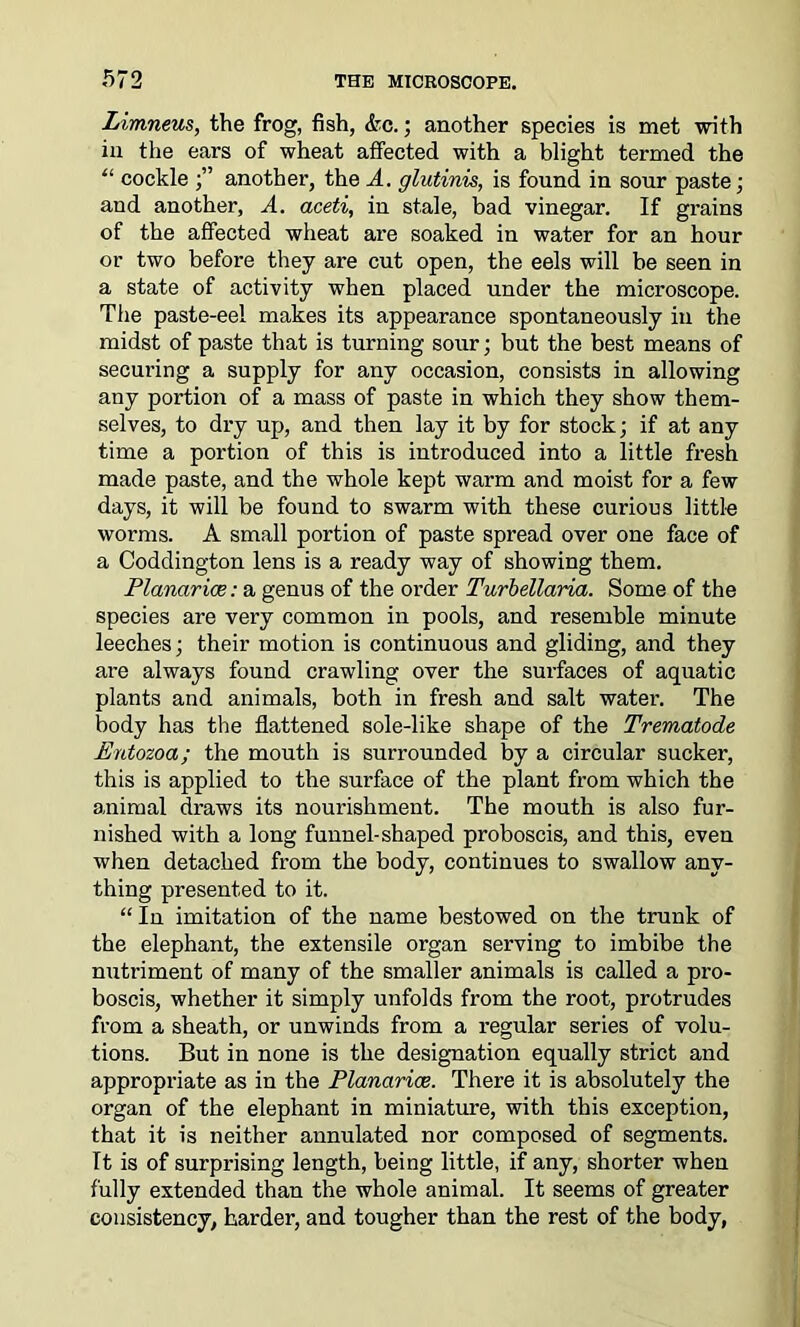 Limneus, the frog, fish, &c.; another species is met with in the ears of wheat affected with a blight termed the “ cockle ;” another, the A. glutinis, is found in sour paste; and another, A. aceti, in stale, bad vinegar. If grains of the affected wheat are soaked in water for an hour or two before they are cut open, the eels will be seen in a state of activity when placed under the microscope. The paste-eel makes its appearance spontaneously in the midst of paste that is turning sour; but the best means of securing a supply for any occasion, consists in allowing any portion of a mass of paste in which they show them- selves, to dry up, and then lay it by for stock; if at any time a portion of this is introduced into a little fresh made paste, and the whole kept warm and moist for a few days, it will be found to swarm with these curious little worms. A small portion of paste spread over one face of a Coddington lens is a ready way of showing them. Planar ice: a genus of the order Turbellaria. Some of the species are very common in pools, and resemble minute leeches; their motion is continuous and gliding, and they are always found crawling over the surfaces of aquatic plants and animals, both in fresh and salt water. The body has the flattened sole-like shape of the Trematode Entozoa; the mouth is surrounded by a circular sucker, this is applied to the surface of the plant from which the animal draws its nourishment. The mouth is also fur- nished with a long funnel-shaped proboscis, and this, even when detached from the body, continues to swallow any- thing presented to it. “ In imitation of the name bestowed on the trunk of the elephant, the extensile organ serving to imbibe the nutriment of many of the smaller animals is called a pro- boscis, whether it simply unfolds from the root, protrudes from a sheath, or unwinds from a regular series of volu- tions. But in none is the designation equally strict and appropriate as in the Planarioe. There it is absolutely the organ of the elephant in miniature, with this exception, that it is neither annulated nor composed of segments. It is of surprising length, being little, if any, shorter when fully extended than the whole animal. It seems of greater consistency, harder, and tougher than the rest of the body,