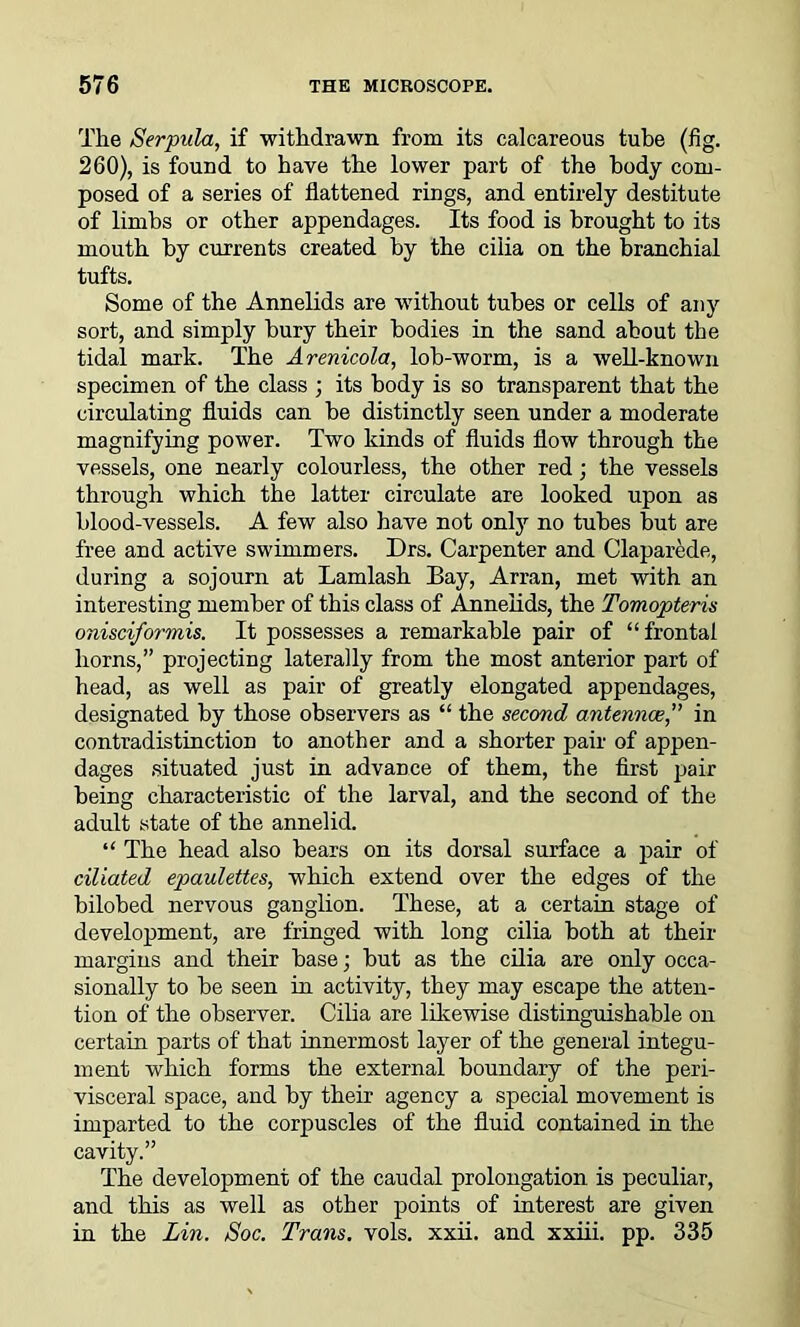 The Serpula, if withdrawn from its calcareous tube (fig. 260), is found to have the lower part of the body com- posed of a series of flattened rings, and entirely destitute of limbs or other appendages. Its food is brought to its mouth by currents created by the cilia on the branchial tufts. Some of the Annelids are without tubes or cells of any sort, and simply bury their bodies in the sand about the tidal mark. The Arenicola, lob-worm, is a well-known specimen of the class ; its body is so transparent that the circulating fluids can be distinctly seen under a moderate magnifying power. Two kinds of fluids flow through the vessels, one nearly colourless, the other red; the vessels through which the latter circulate are looked upon as blood-vessels. A few also have not only no tubes but are free and active swimmers. Drs. Carpenter and Claparede, during a sojourn at Lamlash Bay, Arran, met with an interesting member of this class of Annelids, the Tomopteris onisciformis. It possesses a remarkable pair of “frontal horns,” projecting laterally from the most anterior part of head, as well as pair of greatly elongated appendages, designated by those observers as “ the second antennae,” in contradistinction to another and a shorter pair of appen- dages situated just in advance of them, the first pair being characteristic of the larval, and the second of the adult state of the annelid. “ The head also bears on its dorsal surface a pair of ciliated epaulettes, which extend over the edges of the bilobed nervous ganglion. These, at a certain stage of development, are fringed with long cilia both at their margins and their base; but as the cilia are only occa- sionally to be seen in activity, they may escape the atten- tion of the observer. Cilia are likewise distinguishable on certain parts of that innermost layer of the general integu- ment which forms the external boundary of the peri- visceral space, and by their agency a special movement is imparted to the corpuscles of the fluid contained in the cavity.” The development of the caudal prolongation is peculiar, and this as well as other points of interest are given in the Lin. Soc. Trans, vols. xxii. and xxiii. pp. 335