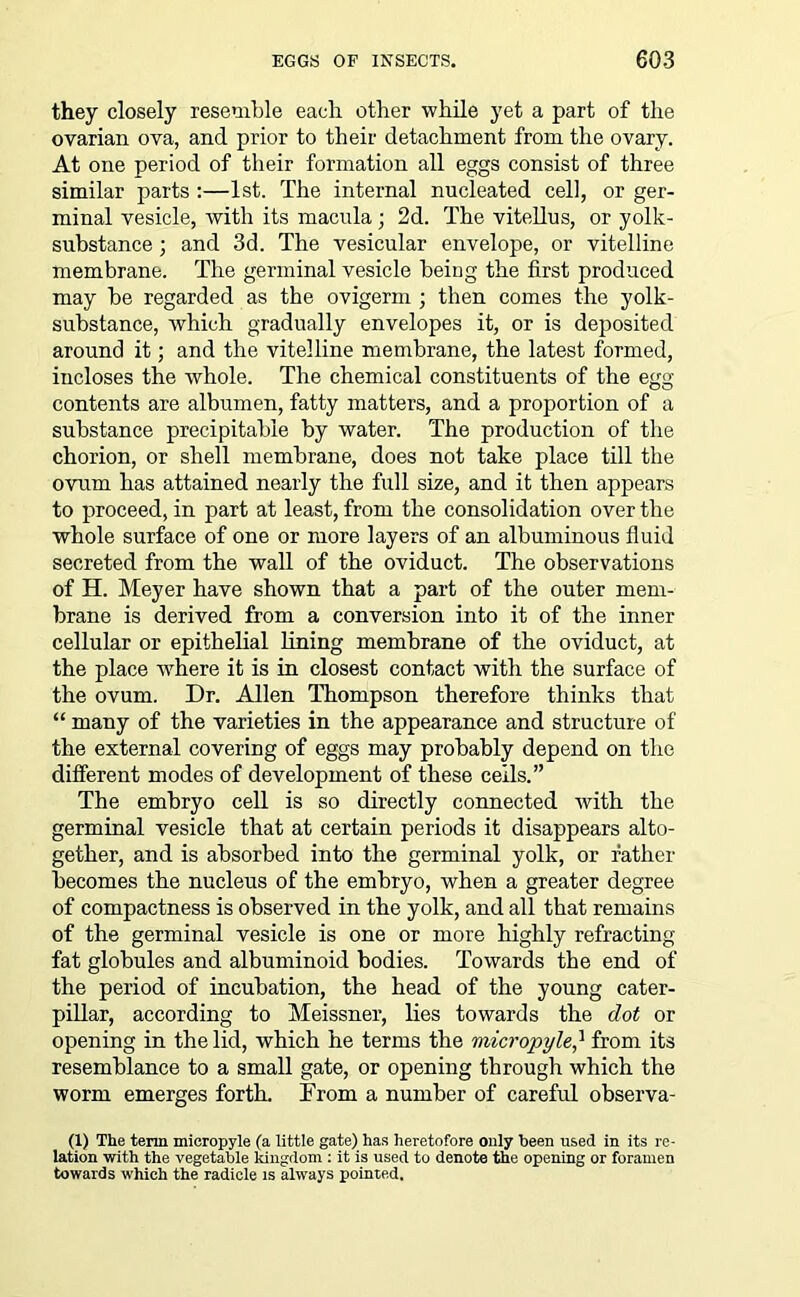 they closely resemble each other while yet a part of the ovarian ova, and prior to their detachment from the ovary. At one period of their formation all eggs consist of three similar parts :—1st. The internal nucleated cell, or ger- minal vesicle, with its macula; 2d. The vitellus, or yolk- substance ; and 3d. The vesicular envelope, or vitelline membrane. The germinal vesicle being the first produced may be regarded as the ovigerm ; then comes the yolk- substance, which gradually envelopes it, or is deposited around it; and the vitelline membrane, the latest formed, incloses the whole. The chemical constituents of the egg- contents are albumen, fatty matters, and a proportion of a substance precipitable by water. The production of the chorion, or shell membrane, does not take place till the ovum has attained nearly the full size, and it then appears to proceed, in part at least, from the consolidation over the whole surface of one or more layers of an albuminous fluid secreted from the wall of the oviduct. The observations of H. Meyer have shown that a part of the outer mem- brane is derived from a conversion into it of the inner cellular or epithelial lining membrane of the oviduct, at the place where it is in closest contact with the surface of the ovum. Dr. Allen Thompson therefore thinks that “ many of the varieties in the appearance and structure of the external covering of eggs may probably depend on the different modes of development of these cells.” The embryo cell is so directly connected with the germinal vesicle that at certain periods it disappears alto- gether, and is absorbed into the germinal yolk, or father becomes the nucleus of the embryo, when a greater degree of compactness is observed in the yolk, and all that remains of the germinal vesicle is one or more highly refracting fat globules and albuminoid bodies. Towards the end of the period of incubation, the head of the young cater- pillar, according to Meissner, lies towards the dot or opening in the lid, which he terms the micropylefrom its resemblance to a small gate, or opening through which the worm emerges forth. From a number of careful observa- (1) The term micropyle (a little gate) has heretofore only been used in its re- lation with the vegetable kingdom : it is used to denote the opening or foramen towards which the radicle is always pointed.