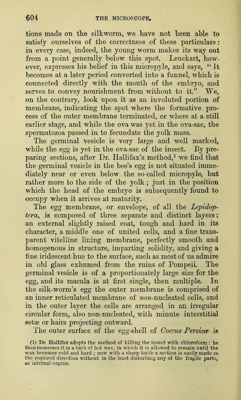 tions made on the silkworm, we have not been able to satisfy ourselves of the correctness of these particulars: in every case, indeed, the young worm makes its way out from a point generally below this spot. Leuckart, how- ever, expresses his belief in this micropyle, and says, “ It becomes at a later period converted into a funnel, which is connected directly with the mouth of the embryo, and serves to convey nourishment from without to it.” We, on the contrary, look upon it as an involuted portion of membrane, indicating the spot where the formative pro- cess of the outer membrane terminated, or where at a still earlier stage, and while the ova was yet in the ova-sac, the spermatozoa passed in to fecundate the yolk mass. The germinal vesicle is very large and well marked, while the egg is yet in the ova-sac of the insect. By pre- paring sections, after Dr. Hallifax’s method,1 wTe find that the germinal vesicle in the bee’s egg is not situated imme- diately near or even below the so-called micropyle, but rather more to the side of the yolk; just in the position which the head of the embryo is subsequently found to occupy when it arrives at maturity. The egg membrane, or envelope, of all the Lepiaop- tera, is composed of three separate and distinct layers: an external slightly raised coat, tough and hard in its character, a middle one of united cells, and a fine trans- parent vitelline lining membrane, perfectly smooth and homogenous in structure, imparting solidity, and giving a fine iridescent hue to the surface, such as most of us admire in old glass exhumed from the ruins of Pompeii. The germinal vesicle is of a proportionately large size for the egg, and its macula is at first single, then multiple. In the silk-worm’s egg the outer membrane is comprised of an inner reticulated membrane of ?um-nucleated cells, and in the outer layer the cells are arranged in an irregular circular form, also non-nucleated, with minute interstitial setae or hairs projecting outward. The outer surface of the egg-shell of Coccus Persicce is (1) Dr. Hallifax adopts the method of hilling the insect with chloroform : he then immerses it in a bath of hot wax, in which it is allowed to remain until the wax becomes cold and hard ; now with a sharp knife a section is easily made in the required direction without in the least disturbing any of the. fragile parts, or internal organs.