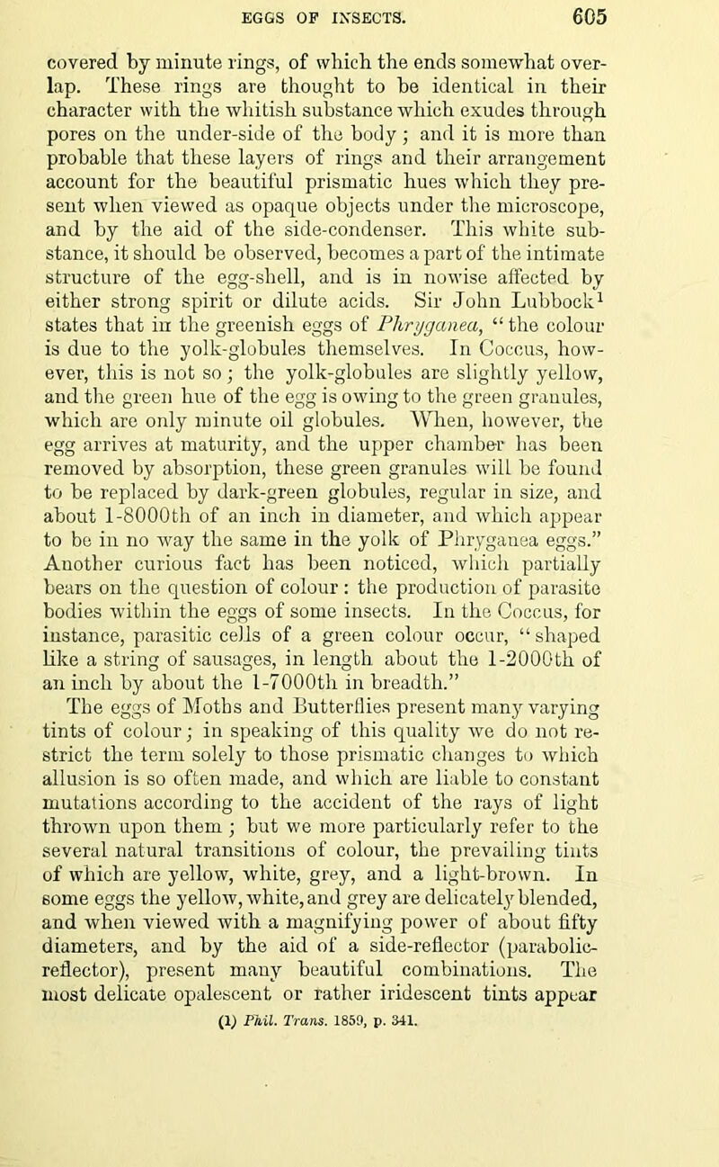 covered by minute rings, of which the ends somewhat over- lap. These rings are thought to be identical in their character with the whitish substance which exudes through pores on the under-side of the body; and it is more than probable that these layers of rings and their arrangement account for the beautiful prismatic hues which they pre- sent when viewed as opaque objects under the microscope, and by the aid of the side-condenser. This white sub- stance, it should be observed, becomes a part of the intimate structure of the egg-shell, and is in nowise affected by either strong spirit or dilute acids. Sir John Lubbock1 states that in the greenish eggs of Phryganea, “ the colour is due to the yolk-globules themselves. In Coccus, how- ever, this is not so; the yolk-globules are slightly yellow, and the green hue of the egg is owing to the green granules, which are only minute oil globules. When, however, the egg arrives at maturity, and the upper chamber lias been removed by absorption, these green granules will be found to be replaced by dark-green globules, regular in size, and about 1-8000th of an inch in diameter, and which ajipear to be in no way the same in the yolk of Phryganea eggs.” Another curious fact has been noticed, which partially bears on the question of colour : the production of parasite bodies within the eggs of some insects. In the Coccus, for instance, parasitic cells of a green colour occur, “ shaped like a string of sausages, in length about the l-2000th of an inch by about the 1-7000th in breadth.” The eggs of Moths and Butterflies present many varying tints of colour; in speaking of this quality we do not re- strict the term solely to those prismatic changes to which allusion is so often made, and which are liable to constant mutations according to the accident of the rays of light thrown upon them ; but we more particularly refer to the several natural transitions of colour, the prevailing tints of which are yellow, white, grey, and a light-brown. In 6ome eggs the yellow, white, and grey are delicately blended, and when viewed with a magnifying power of about fifty diameters, and by the aid of a side-reflector (parabolic- reflector), present many beautiful combinations. The most delicate opalescent or rather iridescent tints appear (1) Phil. Trans. 1850, p. 341.
