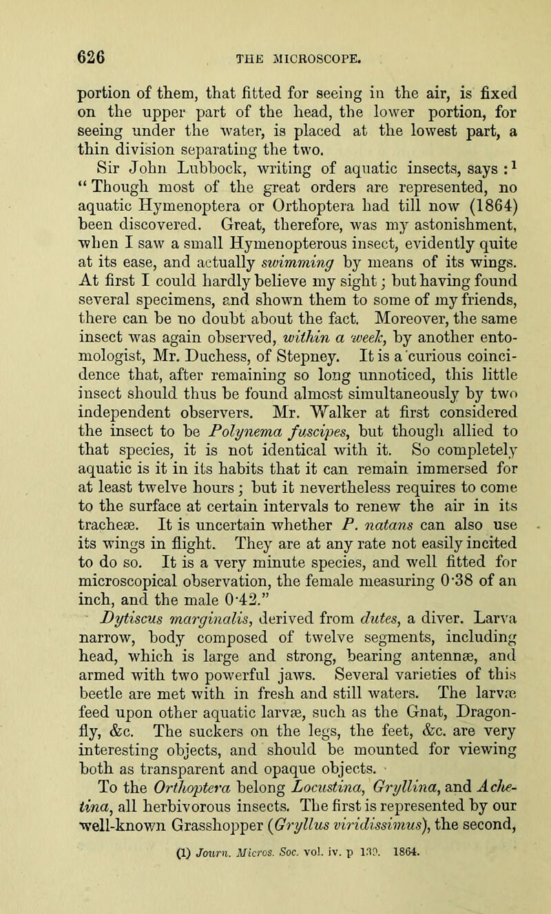 portion of them, that fitted for seeing in the air, is fixed on the upper part of the head, the lower portion, for seeing under the water, is placed at the lowest part, a thin division separating the two. Sir John Lubbock, writing of aquatic insects, says :1 “ Though most of the great orders are represented, no aquatic Idymenoptera or Orthoptera had till now (1864) been discovered. Great, therefore, was my astonishment, when I saw a small Hymenopterous insect, evidently quite at its ease, and actually swimming by means of its wings. At first I could hardly believe my sight; but having found several specimens, and shown them to some of my friends, there can be no doubt about the fact. Moreover, the same insect was again observed, within a week, by another ento- mologist, Mr. Duchess, of Stepney. It is a'curious coinci- dence that, after remaining so long unnoticed, this little insect should thus be found almost simultaneously by two independent observers. Mr. Walker at first considered the insect to be Polynema fuscipes, but though allied to that species, it is not identical with it. So completely aquatic is it in its habits that it can remain immersed for at least twelve hours; but it nevertheless requires to come to the surface at certain intervals to renew the air in its tracheae. It is uncertain whether P. natans can also use its wings in flight. They are at any rate not easily incited to do so. It is a very minute species, and well fitted for microscopical observation, the female measuring 0-38 of an inch, and the male 0'42.” Dytiscus mcirginalis, derived from dutes, a diver. Larva narrow, body composed of twelve segments, including head, which is large and strong, bearing antennae, and armed with two powerful jaws. Several varieties of this beetle are met with in fresh and still waters. The larvae feed upon other aquatic larvae, such as the Gnat, Dragon- fly, &c. The suckers on the legs, the feet, &c. are very interesting objects, and should be mounted for viewing both as transparent and opaque objects. To the Orthoptera belong Locustina, Gryllina, and Aclie- tina, all herbivorous insects. Tbe first is represented by our well-known Grasshopper (Gryllus viridissimus), the second, (1) Jonrn. Micros. Soc. vo!. iv. p lap. 1864.
