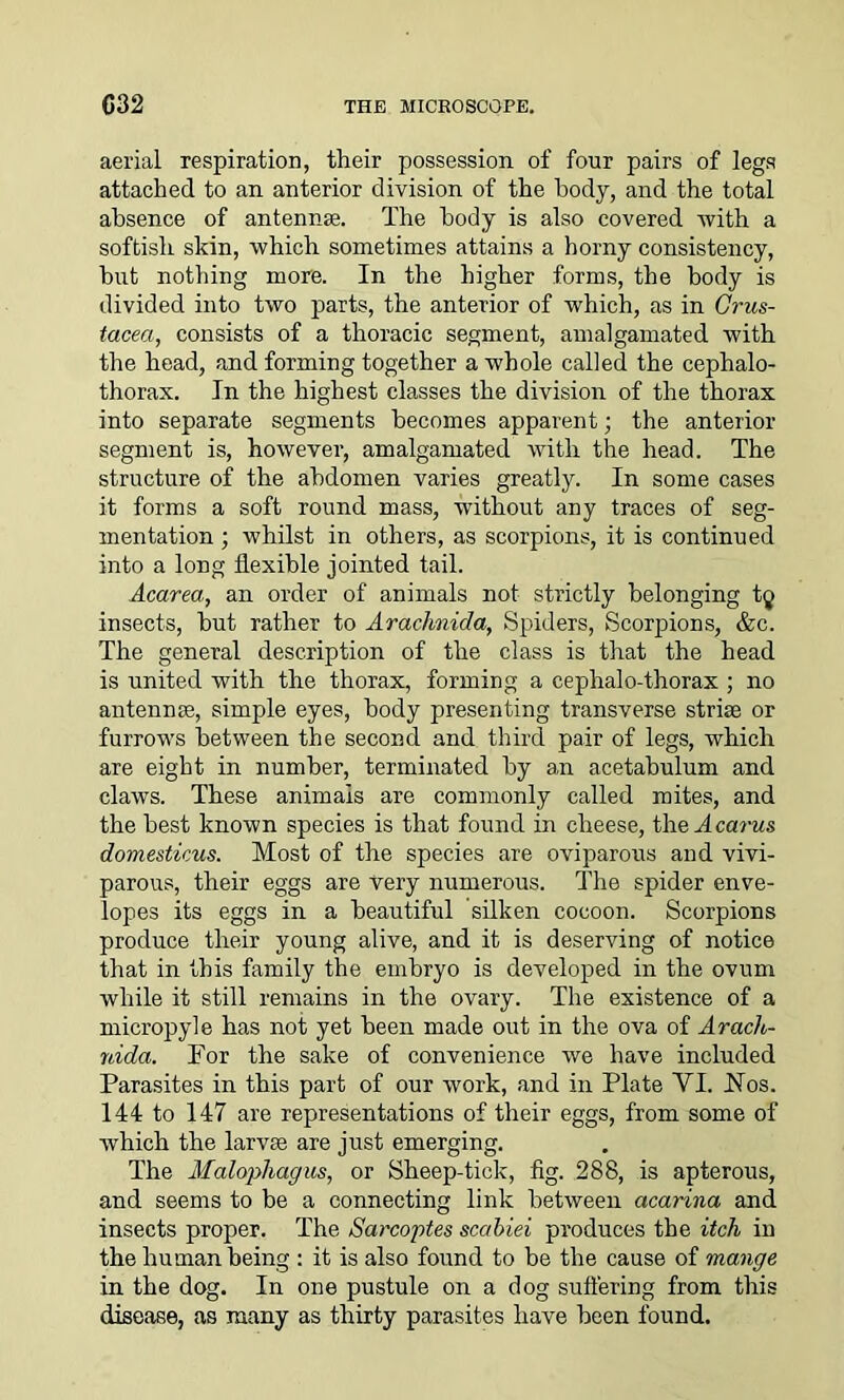 aerial respiration, their possession of four pairs of legs attached to an anterior division of the body, and the total absence of antennge. The body is also covered with a softish skin, which sometimes attains a horny consistency, hut nothing more. In the higher forms, the body is divided into two parts, the anterior of which, as in Crus- tacea, consists of a thoracic segment, amalgamated with the head, and forming together a whole called the cephalo- thorax. In the highest classes the division of the thorax into separate segments becomes apparent; the anterior segment is, however, amalgamated with the head. The structure of the abdomen varies greatly. In some cases it forms a soft round mass, without any traces of seg- mentation ; whilst in others, as scorpions, it is continued into a long flexible jointed tail. Acarea, an order of animals not strictly belonging t^ insects, but rather to Arachnida, Spiders, Scorpions, &c. The general description of the class is that the head is united with the thorax, forming a cephalo-thorax ; no antennas, simple eyes, body presenting transverse striae or furrows between the second and third pair of legs, which are eight in number, terminated by an acetabulum and claws. These animals are commonly called mites, and the best known species is that found in cheese, the A cams domesticus. Most of the species are oviparous and vivi- parous, their eggs are Very numerous. The spider enve- lopes its eggs in a beautiful silken cocoon. Scorpions produce their young alive, and it is deserving of notice that in this family the embryo is developed in the ovum while it still remains in the ovary. The existence of a micropyle has not yet been made out in the ova of Arach- nida. For the sake of convenience we have included Parasites in this part of our work, and in Plate YI. .Nos. 144 to 147 are representations of their eggs, from some of which the larvse are just emerging. The Malophagus, or Sheep-tick, fig. 288, is apterous, and seems to be a connecting link between acarina and insects proper. The Sarcoptes scabiei produces the itch in the human being : it is also found to be the cause of mange in the dog. In one pustule on a dog suffering from this disease, as many as thirty parasites have been found.