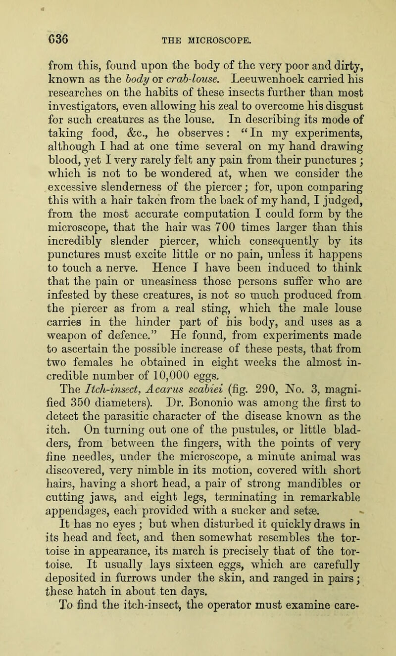 from this, found upon the body of the very poor and dirty, known as the body or crab-louse. Leeuwenhoek carried his researches on the hahits of these insects further than most investigators, even allowing his zeal to overcome his disgust for such creatures as the louse. In describing its mode of taking food, &c., he observes: “ In my experiments, although I had at one time several on my hand drawing blood, yet I very rarely felt any pain from their punctures ; which is not to be wondered at, when we consider the excessive slenderness of the piercer; for, upon comparing this with a hair taken from the back of my hand, I judged, from the most accurate computation I could form by the microscope, that the hair was 7 00 times larger than this incredibly slender piercer, which consequently by its punctures must excite little or no pain, unless it happens to touch a nerve. Hence I have been induced to think that the pain or uneasiness those persons suffer who are infested by these creatures, is not so much produced from the piercer as from a real sting, which the male louse carries in the hinder part of his body, and uses as a weapon of defence.” He found, from experiments made to ascertain the possible increase of these pests, that from two females he obtained in eight weeks the almost in- credible number of 10,000 eggs. The Itch-insect, Acarus scabiei (fig. 290, No. 3, magni- fied 350 diameters). Dr. Bononio was among the first to detect the parasitic character of the disease known as the itch. On turning out one of the pustules, or little blad- ders, from between the fingers, with the points of very fine needles, under the microscope, a minute animal was discovered, very nimble in its motion, covered with short hairs, having a short head, a pair of strong mandibles or cutting jaws, and eight legs, terminating in remarkable appendages, each provided with a sucker and setae. It has no eyes ; but when disturbed it quickly draws in its head and feet, and then somewhat resembles the tor- toise in appearance, its march is precisely that of the tor- toise. It usually lays sixteen eggs, which are carefully deposited in furrows under the skin, and ranged in pairs; these hatch in about ten days. To find the itch-insect, the operator must examine care-