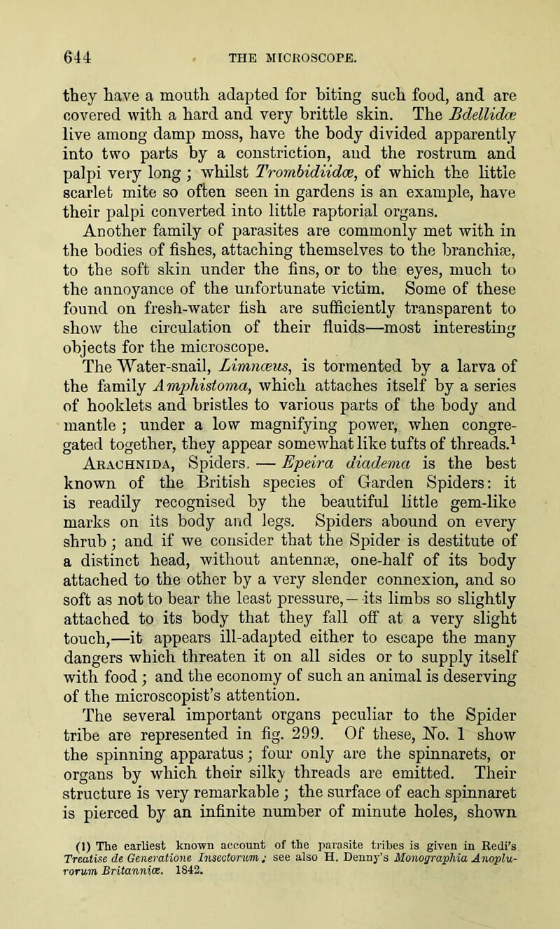 they have a mouth adapted for biting such food, and are covered with, a hard and very brittle skin. The Bdellidrx live among damp moss, have the body divided apparently into two parts by a constriction, and the rostrum and palpi very long ; whilst Trombidiidce, of which the little scarlet mite so often seen in gardens is an example, have their palpi converted into little raptorial organs. Another family of parasites are commonly met with in the bodies of fishes, attaching themselves to the branchiae, to the soft skin under the fins, or to the eyes, much to the annoyance of the unfortunate victim. Some of these found on fresh-water fish are sufficiently transparent to show the circulation of their fluids—most interesting objects for the microscope. The Water-snail, Limnceus, is tormented by a larva of the family Amphistoma, which attaches itself by a series of hooklets and bristles to various parts of the body and mantle ; under a low magnifying power, when congre- gated together, they appear somewhat like tufts of threads.1 Arachnid a, Spiders. — Epeira diadema is the best known of the British species of Garden Spiders: it is readily recognised by the beautiful little gem-like marks on its body and legs. Spiders abound on every shrub ; and if we consider that the Spider is destitute of a distinct head, without antennse, one-half of its body attached to the other by a very slender connexion, and so soft as not to bear the least pressure, — its limbs so slightly attached to its body that they fall off at a very slight touch,—it appears ill-adapted either to escape the many dangers which threaten it on all sides or to supply itself with food; and the economy of such an animal is deserving of the microscopist’s attention. The several important organs peculiar to the Spider tribe are represented in fig. 299. Of these, No. 1 show the spinning apparatus; four only are the spinnarets, or organs by which their silky threads are emitted. Their structure is very remarkable ; the surface of each spinnaret is pierced by an infinite number of minute holes, shown (I) The earliest known account of the parasite tribes is given in Redi’s Treatise de Generatione Insectonm; see also H. Denny’s Monogmphia Anoplu- rorum Britannice. 1S42.