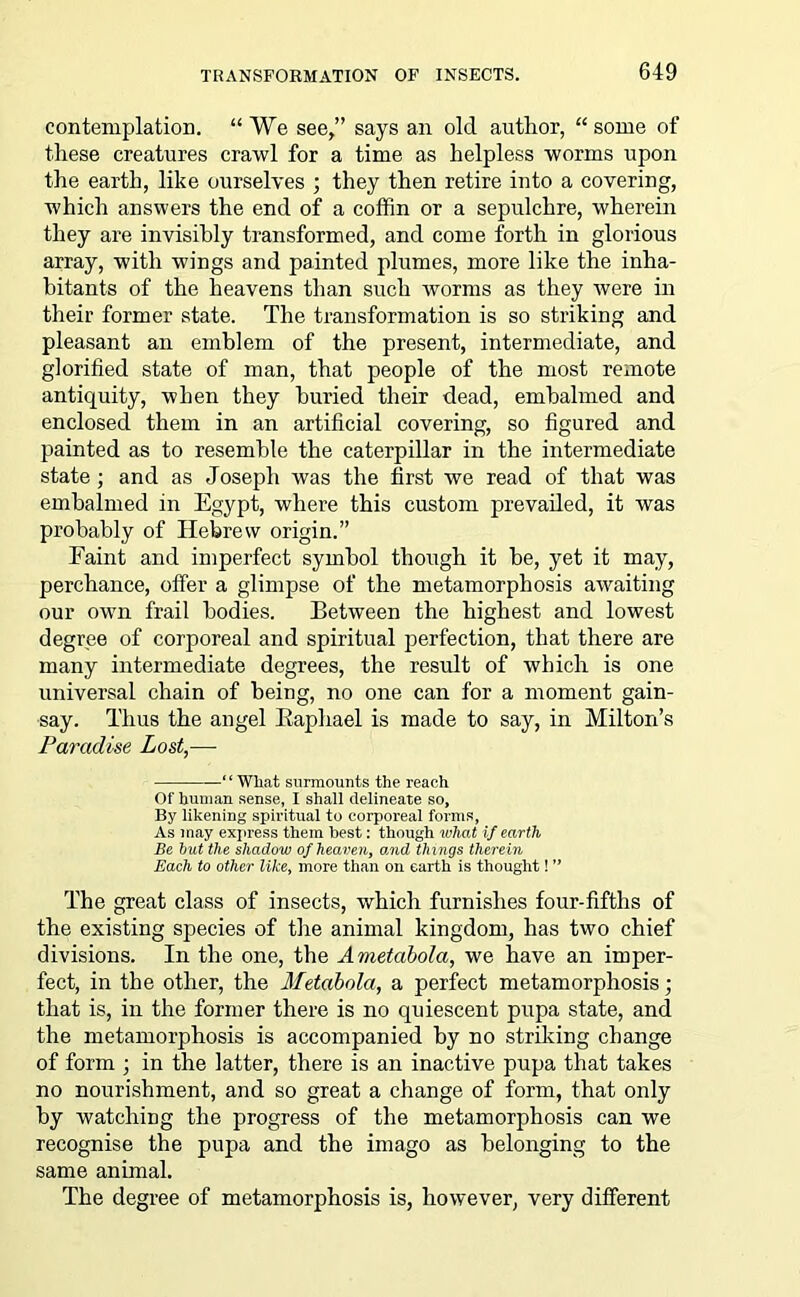 contemplation. “ We see/’ says an old author, “ some of these creatures crawl for a time as helpless worms upon the earth, like ourselves ; they then retire into a covering, which answers the end of a coffin or a sepulchre, wherein they are invisibly transformed, and come forth in glorious array, with wings and painted plumes, more like the inha- bitants of the heavens than such worms as they were in their former state. The transformation is so striking and pleasant an emblem of the present, intermediate, and glorified state of man, that people of the most remote antiquity, when they buried their dead, embalmed and enclosed them in an artificial covering, so figured and painted as to resemble the caterpillar in the intermediate state; and as Joseph was the first we read of that was embalmed in Egypt, where this custom prevailed, it was probably of Hebrew origin.” Eaint and imperfect symbol though it be, yet it may, perchance, offer a glimpse of the metamorphosis awaiting our own frail bodies. Between the highest and lowest degree of corporeal and spiritual perfection, that there are many intermediate degrees, the result of which is one universal chain of being, no one can for a moment gain- say. Thus the angel Raphael is made to say, in Milton’s Paradise Lost,— “ What surmounts the reach Of human sense, I shall delineate so. By likening spiritual to corporeal forms, As may express them best: though what if earth Be but the shadow of heaven, and things therein Each to other like, more than on earth is thought! ” The great class of insects, which furnishes four-fifths of the existing species of the animal kingdom, has two chief divisions. In the one, the Ametabola, we have an imper- fect, in the other, the Metabola, a perfect metamorphosis; that is, in the former there is no quiescent pupa state, and the metamorphosis is accompanied by no striking change of form ; in the latter, there is an inactive pupa that takes no nourishment, and so great a change of form, that only by watching the progress of the metamorphosis can we recognise the pupa and the imago as belonging to the same animal. The degree of metamorphosis is, however, very different
