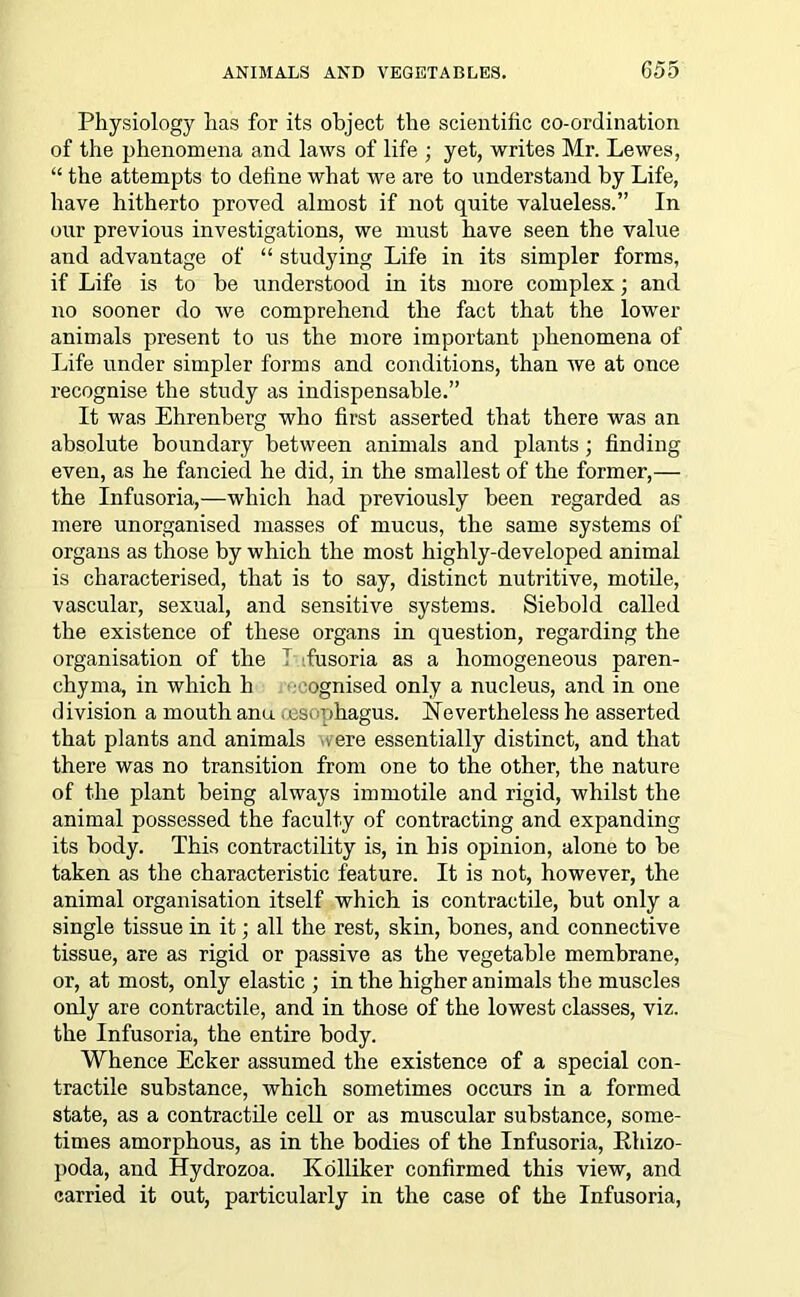 Physiology has for its object the scientific co-ordination of the phenomena and laws of life ; yet, writes Mr. Lewes, “ the attempts to deline what we are to understand by Life, have hitherto proved almost if not quite valueless.” In our previous investigations, we must have seen the value and advantage of “ studying Life in its simpler forms, if Life is to he understood in its more complex; and no sooner do we comprehend the fact that the lower animals present to us the more important phenomena of Life under simpler forms and conditions, than we at once recognise the study as indispensable.” It was Ehrenberg who first asserted that there was an absolute boundary between animals and plants; finding even, as he fancied he did, in the smallest of the former,— the Infusoria,—which had previously been regarded as mere unorganised masses of mucus, the same systems of organs as those by which the most highly-developed animal is characterised, that is to say, distinct nutritive, motile, vascular, sexual, and sensitive systems. Siebold called the existence of these organs in question, regarding the organisation of the T fusoria as a homogeneous paren- chyma, in which li ognised only a nucleus, and in one division a mouth anu ,esophagus. Nevertheless he asserted that plants and animals ere essentially distinct, and that there was no transition from one to the other, the nature of the plant being always immotile and rigid, whilst the animal possessed the faculty of contracting and expanding its body. This contractility is, in his opinion, alone to be taken as the characteristic feature. It is not, however, the animal organisation itself which is contractile, but only a single tissue in it; all the rest, skin, bones, and connective tissue, are as rigid or passive as the vegetable membrane, or, at most, only elastic ; in the higher animals the muscles only are contractile, and in those of the lowest classes, viz. the Infusoria, the entire body. Whence Ecker assumed the existence of a special con- tractile substance, which sometimes occurs in a formed state, as a contractile cell or as muscular substance, some- times amorphous, as in the bodies of the Infusoria, Rhizo- poda, and Hydrozoa. Kolliker confirmed this view, and carried it out, particularly in the case of the Infusoria,