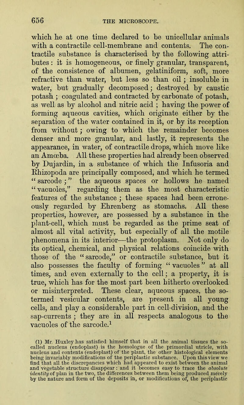 which he at one time declared to be unicellular animals with a contractile cell-membrane and contents. The con- tractile substance is characterised by the following attri- butes : it is homogeneous, or finely granular, transparent, of the consistence of albumen, gelatiniform, soft, more refractive than water, but less so than oil; insoluble in water, but gradually decomposed; destroyed by caustic potash ; coagulated and contracted by carbonate of potash, as well as by alcohol and nitric acid ; having the power of forming aqueous cavities, which originate either by the separation of the water contained in it, or by its reception from without; owing to which the remainder becomes denser and more granular, and lastly, it represents the appearance, in water, of contractile drops, which move like an Amoeba. All these properties had already been observed by Dujardin, in a substance of which the Infusoria and Ehizopoda are principally composed, and which he termed “ sarcode ; ” the aqueous spaces or hollows he named “vacuoles,” regarding them as the most characteristic features of the substance ; these spaces had been errone- ously regarded by Ehrenberg as stomachs. All these properties, however, are possessed by a substance in the plant-cell, which must be regarded as the prime seat of almost all vital activity, but especially of all the motile phenomena in its interior—the protoplasm. Hot only do its optical, chemical, and physical relations coincide with those of the “sarcode,” or contractile substance, but it also possesses the faculty of forming “ vacuoles ” at all times, and even externally to the cell; a property, it is true, which has for the most part been hitherto overlooked or misinterpreted. These clear, aqueous spaces, the so- termed vesicular contents, are present in all young cells, and play a considerable part in cell-division, and the sap-currents ; they are in all respects analogous to the vacuoles of the sarcode.1 (1) Mr. Huxley lias satisfied himself that in all the animal tissues the so- called nucleus (endoplast) is the homologue of the primordial utricle, with nucleus and contents (endoplast) of the plant, the other histological elements being invariably modifications of the periplastic substance. Upon this view we find that all the discrepancies which had appeared to exist between the animal and vegetable structure disappear: and it becomes easy to trace the absolute identity of plan in the two, the differences between them being produced merely by the nature and form of the deposits in, or modifications oi) the periplastic