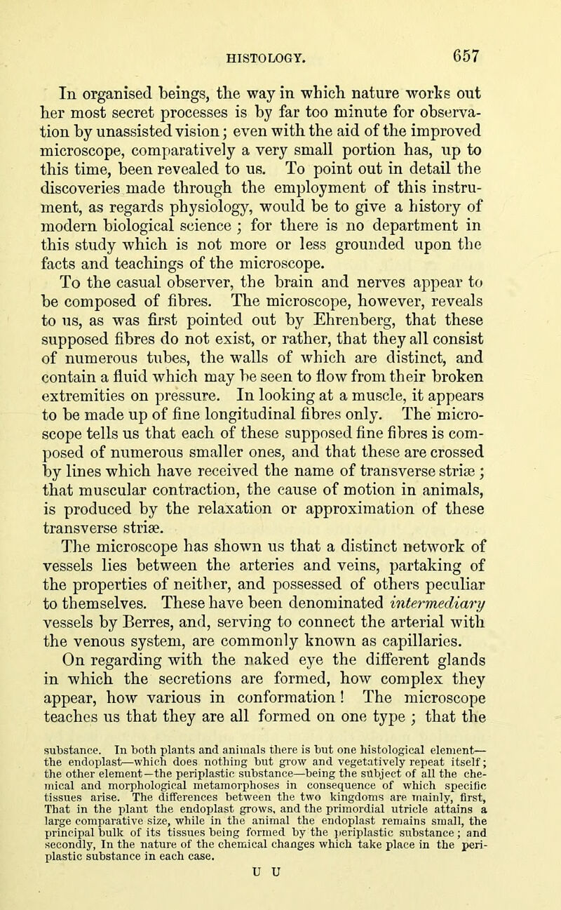 In organised beings, the way in which nature works out her most secret processes is by far too minute for observa- tion by unassisted vision; even with the aid of the improved microscope, comparatively a very small portion has, up to this time, been revealed to us. To point out in detail the discoveries made through the employment of this instru- ment, as regards physiology, would be to give a history of modern biological science ; for there is no department in this study which is not more or less grounded upon the facts and teachings of the microscope. To the casual observer, the brain and nerves appear to be composed of fibres. The microscope, however, reveals to us, as was first pointed out by Ehrenberg, that these supposed fibres do not exist, or rather, that they all consist of numerous tubes, the walls of which are distinct, and contain a fluid which may be seen to flow from their broken extremities on pressure. In looking at a muscle, it appears to be made up of fine longitudinal fibres only. The micro- scope tells us that each of these supposed fine fibres is com- posed of numerous smaller ones, and that these are crossed by lines which have received the name of transverse strife ; that muscular contraction, the cause of motion in animals, is produced by the relaxation or approximation of these transverse striae. The microscope has shown us that a distinct network of vessels lies between the arteries and veins, partaking of the properties of neither, and possessed of others peculiar to themselves. These have been denominated intermediary vessels by Berres, and, serving to connect the arterial with the venous system, are commonly known as capillaries. On regarding with the naked eye the different glands in which the secretions are formed, how complex they appear, how various in conformation! The microscope teaches us that they are all formed on one type ; that the substance. In both plants and animals there is but one histological element— the endoplast—which does nothing but grow and vegetatively repeat itself; the other element—the periplastic substance—being the subject of all the che- mical and morphological metamorphoses in consequence of which specific tissues arise. The differences between the two kingdoms are mainly, first, That in the plant the endoplast grows, and the primordial utricle attains a large comparative size, while in the animal the endoplast remains small, the principal bulk of its tissues being formed by the periplastic substance; and secondly, In the nature of the chemical changes which take place in the peri- plastic substance in each case. U U