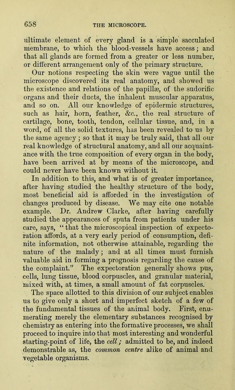 ultimate element of every gland is a simple sacculated membrane, to which the blood-vessels have access; and that all glands are formed from a greater or less number, or different arrangement only of the primary structure. Our notions respecting the skin were vague until the microscope discovered its real anatomy, and showed us the existence and relations of the papillae, of the sudorific organs and their ducts, the inhalent muscular apparatus, and so on. All our knowledge of epidermic structures, such as hair, horn, feather, &c., the real structure of cartilage, bone, tooth, tendon, cellular tissue, and, in a word, of all the solid textures, has been revealed to us by the same agency; so that it may be truly said, that all our real knowledge of structural anatomy, and all our acquaint- ance with the true composition of every organ in the body, have been arrived at by means of the microscope, and could never have been known without it. In addition to this, and what is of greater importance, after having studied the healthy structure of the body, most beneficial aid is afforded in the investigation of changes produced by disease. We may cite one notable example. Dr. Andrew Clarke, after having carefully studied the appearances of sputa from patients under his care, says, “ that the microscopical inspection of expecto- ration affords, at a very early period of consumption, defi- nite information, not otherwise attainable, regarding the nature of the malady; and at all times must furnish valuable aid in forming a prognosis regarding the cause of the complaint.” The expectoration generally shows pus, cells, lung tissue, blood corpuscles, and granular material, mixed with, at times, a small amount of fat corpuscles. The space allotted to this division of our subject enables us to give only a short and imperfect sketch of a few of the fundamental tissues of the animal body. First, enu- merating merely the elementary substances recognised by chemistry as entering into the formative processes, we shall proceed to inquire into that most interesting and wonderful starting-point of life, the cell; admitted to be, and indeed demonstrable as, the common centre alike of animal and vegetable organisms.