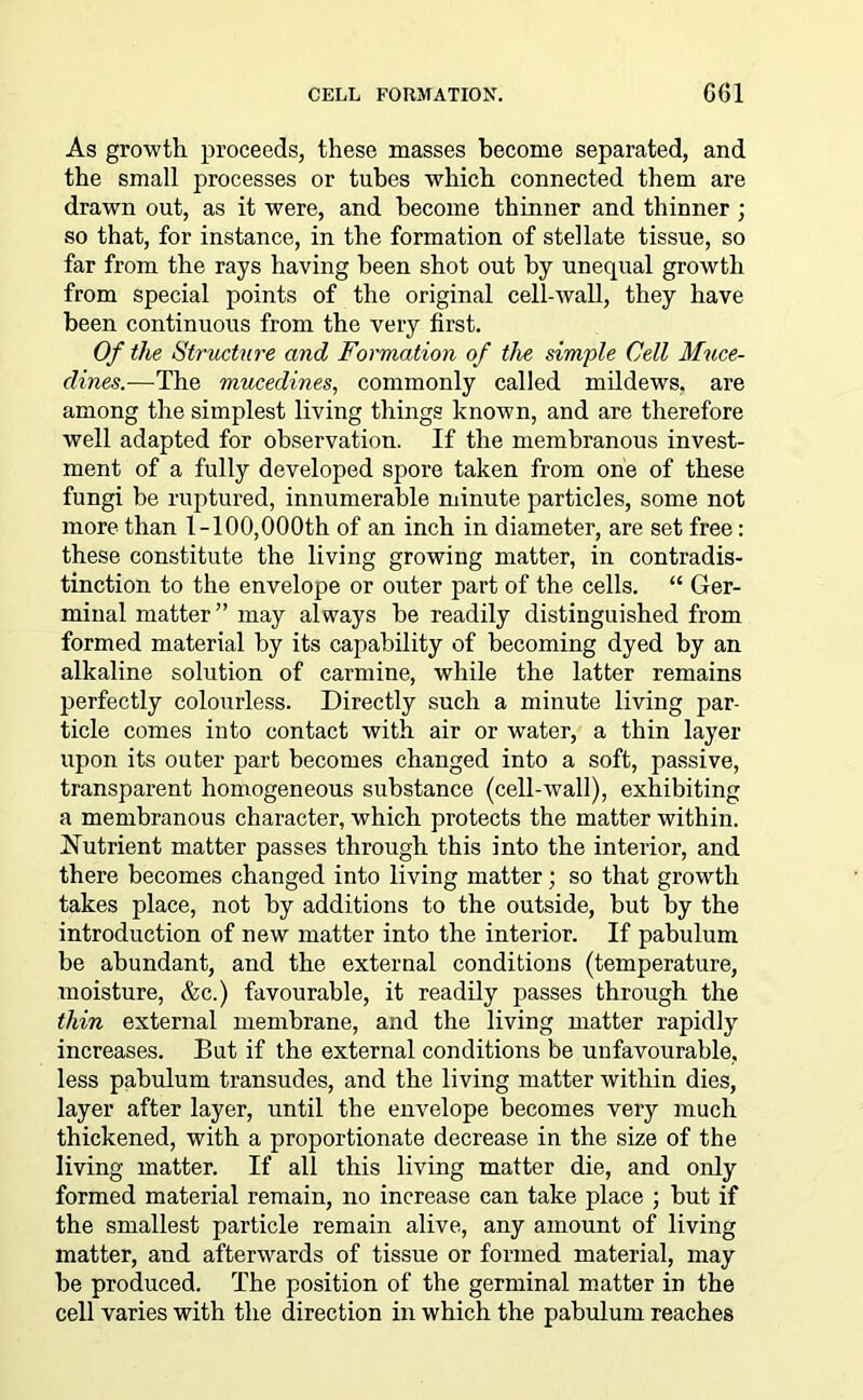 As growth proceeds, these masses become separated, and the small processes or tubes which connected them are drawn out, as it were, and become thinner and thinner ; so that, for instance, in the formation of stellate tissue, so far from the rays having been shot out by unequal growth from special points of the original cell-wall, they have been continuous from the very first. Of the Structure and Formation of the simple Cell Muce- dines.—The muce.din.es, commonly called mildews, are among the simplest living things known, and are therefore well adapted for observation. If the membranous invest- ment of a fully developed spore taken from one of these fungi be ruptured, innumerable minute particles, some not more than 1-100,000th of an inch in diameter, are set free: these constitute the living growing matter, in contradis- tinction to the envelope or outer part of the cells. “ Ger- minal matter” may always be readily distinguished from formed material by its capability of becoming dyed by an alkaline solution of carmine, while the latter remains perfectly colourless. Directly such a minute living par- ticle comes into contact with air or water, a thin layer upon its outer part becomes changed into a soft, passive, transparent homogeneous substance (cell-wall), exhibiting a membranous character, which protects the matter within. Nutrient matter passes through this into the interior, and there becomes changed into living matter; so that growth takes place, not by additions to the outside, but by the introduction of new matter into the interior. If pabulum be abundant, and the external conditions (temperature, moisture, &c.) favourable, it readily passes through the thin external membrane, and the living matter rapidly increases. But if the external conditions be unfavourable, less pabulum transudes, and the living matter within dies, layer after layer, until the envelope becomes very much thickened, with a proportionate decrease in the size of the living matter. If all this living matter die, and only formed material remain, no increase can take place ; but if the smallest particle remain alive, any amount of living matter, and afterwards of tissue or formed material, may be produced. The position of the germinal matter in the cell varies with the direction in which the pabulum reaches
