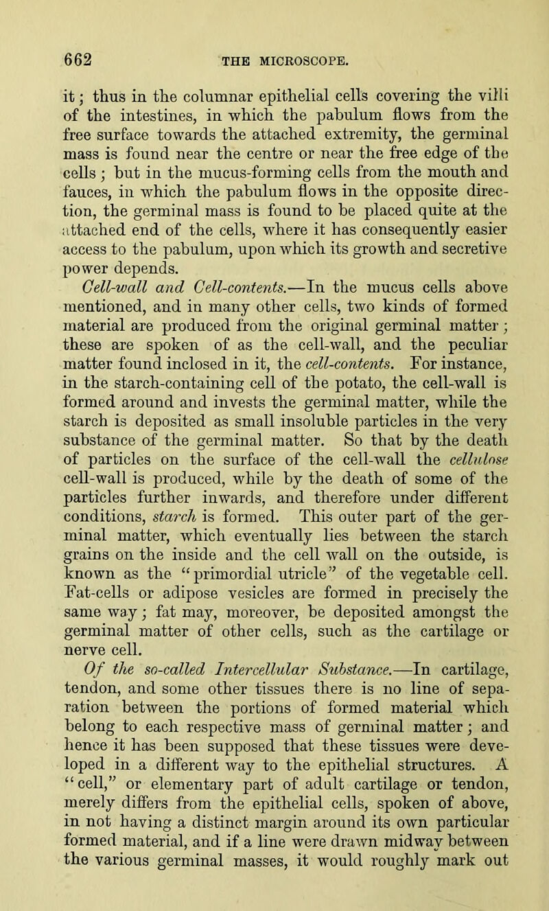it; thus in the columnar epithelial cells covering the villi of the intestines, in which the pabulum flows from the free surface towards the attached extremity, the germinal mass is found near the centre or near the free edge of the cells ; hut in the mucus-forming cells from the mouth and fauces, in which the pabulum flows in the opposite direc- tion, the germinal mass is found to be placed quite at the attached end of the cells, where it has consequently easier access to the pabulum, upon which its growth and secretive power depends. Cell-wall and Cell-contents.—In the mucus cells above mentioned, and in many other cells, two kinds of formed material are produced from the original germinal matter; these are spoken of as the cell-wall, and the peculiar matter found inclosed in it, the cell-contents. For instance, in the starch-containing cell of the potato, the cell-wall is formed around and invests the germinal matter, while the starch is deposited as small insoluble particles in the very substance of the germinal matter. So that by the death of particles on the surface of the cell-wall the cellulose cell-wall is produced, while by the death of some of the particles further inwards, and therefore under different conditions, starch is formed. This outer part of the ger- minal matter, which eventually lies between the starch grains on the inside and the cell wall on the outside, is known as the “ primordial utricle” of the vegetable cell. Fat-cells or adipose vesicles are formed in precisely the same way; fat may, moreover, be deposited amongst the germinal matter of other cells, such as the cartilage or nerve cell. Of the so-called Intercellular Substance.—In cartilage, tendon, and some other tissues there is no line of sepa- ration between the portions of formed material which belong to each respective mass of germinal matter; and hence it has been supposed that these tissues were deve- loped in a different way to the epithelial structures. A “cell,” or elementary part of adult cartilage or tendon, merely differs from the epithelial cells, spoken of above, in not having a distinct margin around its own particular formed material, and if a line were drawn midway between the various germinal masses, it would roughly mark out