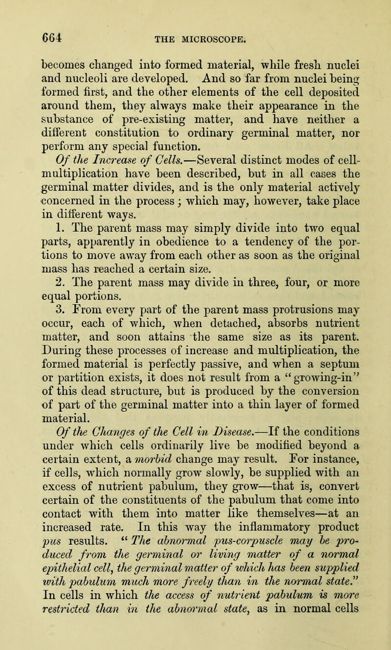 becomes changed into formed material, while fresh nuclei and nucleoli are developed. And so far from nuclei being formed first, and the other elements of the cell deposited around them, they always make their appearance in the substance of pre-existing matter, and have neither a different constitution to ordinary germinal matter, nor perform any special function. Of the Increase of Cells.—Several distinct modes of cell- multiplication have been described, but in all cases the germinal matter divides, and is the only material actively concerned in the process ; which may, however, take place in different ways. 1. The parent mass may simply divide into two equal parts, apparently in obedience to a tendency of the por- tions to move away from each other as soon as the original mass has reached a certain size. 2. The parent mass may divide in three, four, or more equal portions. 3. From every part of the parent mass protrusions may occur, each of which, when detached, absorbs nutrient matter, and soon attains the same size as its parent. During these processes of increase and multiplication, the formed material is perfectly passive, and when a septum or partition exists, it does not result from a “growing-in” of this dead structure, but is produced by the conversion of part of the germinal matter into a thin layer of formed material. Of the Changes of the Cell in Disease.—If the conditions under which cells ordinarily live be modified beyond a certain extent, a morbid change may result. For instance, if cells, which normally grow slowly, be supplied with an excess of nutrient pabulum, they grow—that is, convert certain of the constituents of the pabulum that come into contact with them into matter like themselves—at an increased rate. In this way the inflammatory product pus results. “ The abnormal pus-corpuscle may be pro- duced from the germinal or living matter of a normal epithelial cell, the germinal matter of which has been supplied ivith pabulum much more f reely than in the normal state.” In cells in which the access of nutrient pabulum is more restricted than in the abnormal state, as in normal cells