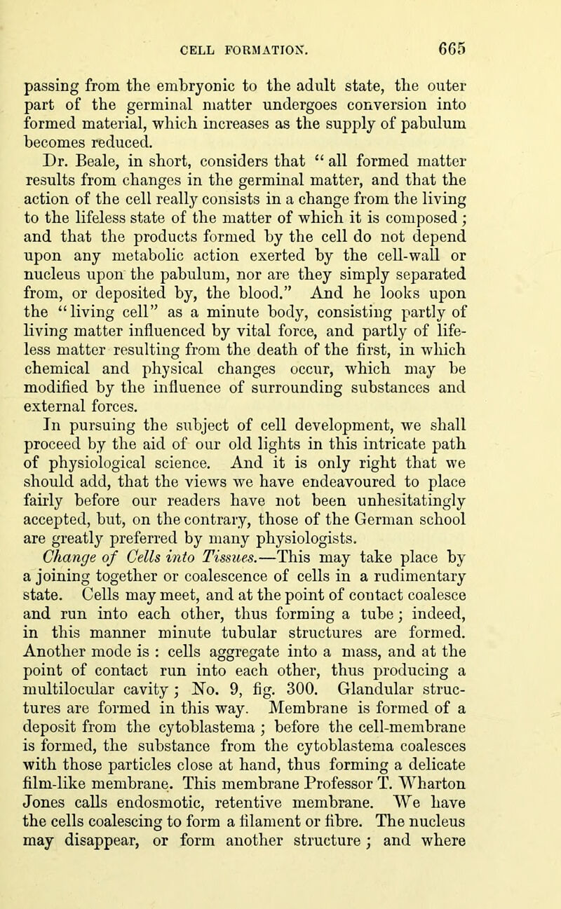 passing from the embryonic to the adult state, the outer part of the germinal matter undergoes conversion into formed material, which increases as the supply of pabulum becomes reduced. Dr. Beale, in short, considers that “ all formed matter results from changes in the germinal matter, and that the action of the cell really consists in a change from the living to the lifeless state of the matter of which it is composed; and that the products formed by the cell do not depend upon any metabolic action exerted by the cell-wall or nucleus upon the pabulum, nor are they simply separated from, or deposited by, the blood.” And he looks upon the “living cell” as a minute body, consisting partly of living matter influenced by vital force, and partly of life- less matter resulting from the death of the first, in which chemical and physical changes occur, which may he modified by the influence of surrounding substances and external forces. In pursuing the subject of cell development, we shall proceed by the aid of our old lights in this intricate path of physiological science. And it is only right that we should add, that the views we have endeavoured to place fairly before our readers have not been unhesitatingly accepted, but, on the contrary, those of the German school are greatly preferred by many physiologists. Change of Cells into Tissues.—This may take place by a joining together or coalescence of cells in a rudimentary state. Cells may meet, and at the point of contact coalesce and run into each other, thus forming a tube; indeed, in this manner minute tubular structures are formed. Another mode is : cells aggregate into a mass, and at the point of contact run into each other, thus producing a multilocidar cavity ; No. 9, fig. 300. Glandular struc- tures are formed in this way. Membrane is formed of a deposit from the cytoblastema ; before the cell-membrane is formed, the substance from the cytoblastema coalesces with those particles close at hand, thus forming a delicate film-like membrane. This membrane Professor T. Wharton Jones calls endosmotic, retentive membrane. We have the cells coalescing to form a filament or fibre. The nucleus may disappear, or form another structure ; and where