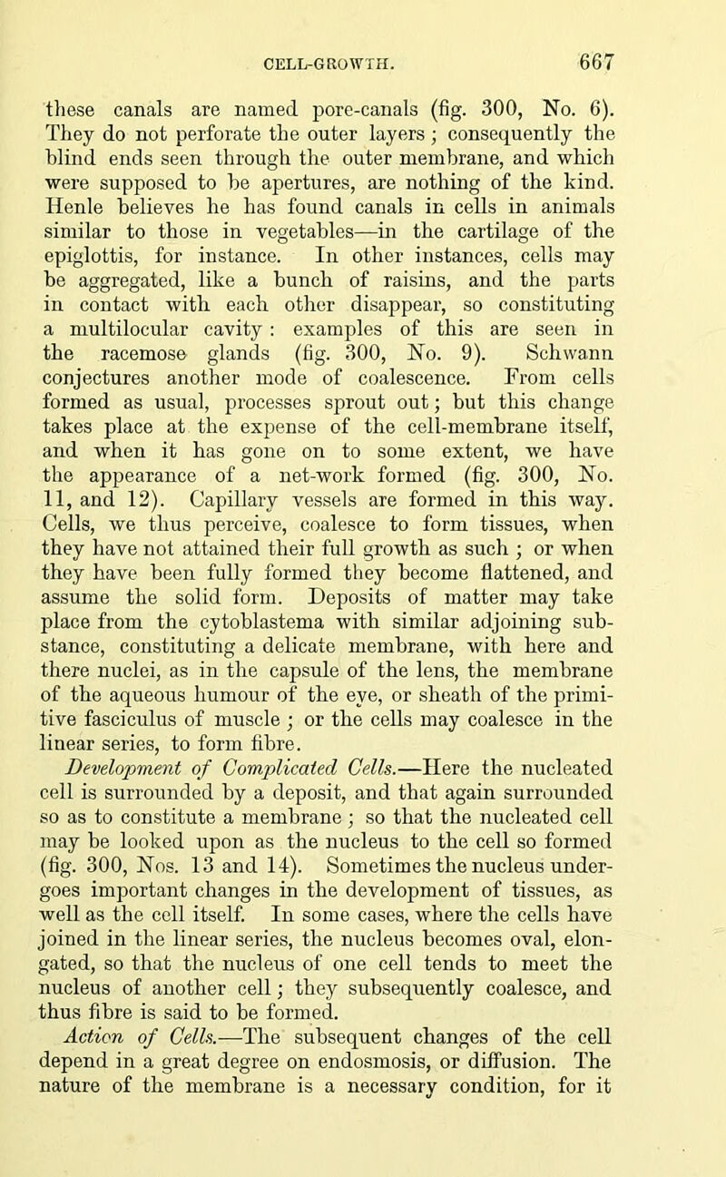 these canals are named pore-canals (fig. 300, No. 6). They do not perforate the outer layers ; consequently the blind ends seen through the outer membrane, and which were supposed to be apertures, are nothing of the kind. Iienle believes he has found canals in cells in animals similar to those in vegetables—in the cartilage of the epiglottis, for instance. In other instances, cells may be aggregated, like a bunch of raisins, and the parts in contact with each other disappear, so constituting a multilocular cavity : examples of this are seen in the racemose glands (fig. 300, No. 9). Schwann conjectures another mode of coalescence. From cells formed as usual, processes sprout out; but this change takes place at the expense of the cell-membrane itself, and when it has gone on to some extent, we have the appearance of a net-work formed (fig. 300, No. 11, and 12). Capillary vessels are formed in this way. Cells, we thus perceive, coalesce to form tissues, when they have not attained their full growth as such ; or when they have been fully formed they become flattened, and assume the solid form. Deposits of matter may take place from the cytoblastema with similar adjoining sub- stance, constituting a delicate membrane, with here and there nuclei, as in the capsule of the lens, the membrane of the aqueous humour of the eye, or sheath of the primi- tive fasciculus of muscle ; or the cells may coalesce in the linear series, to form fibre. Development of Complicated Cells.—Here the nucleated cell is surrounded by a deposit, and that again surrounded so as to constitute a membrane; so that the nucleated cell may be looked upon as the nucleus to the cell so formed (fig. 300, Nos. 13 and 14). Sometimes the nucleus under- goes important changes in the development of tissues, as well as the cell itself. In some cases, where the cells have joined in the linear series, the nucleus becomes oval, elon- gated, so that the nucleus of one cell tends to meet the nucleus of another cell; they subsequently coalesce, and thus fibre is said to be formed. Action of Cells.—The subsequent changes of the cell depend in a great degree on endosmosis, or diffusion. The nature of the membrane is a necessary condition, for it